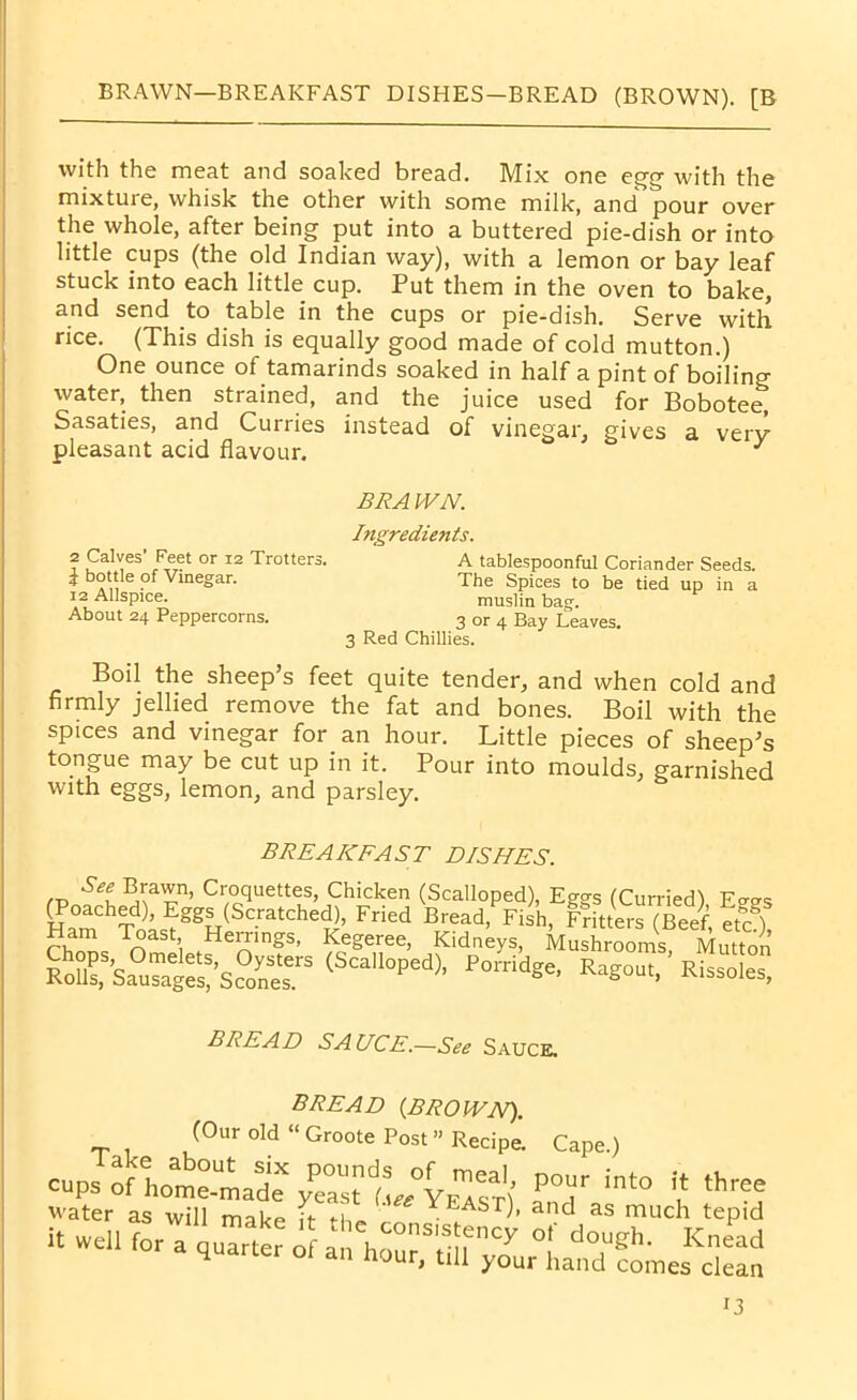 BRAWN—BREAKFAST DISHES-BREAD (BROWN). [B with the meat and soaked bread. Mix one egg- with the mixture, whisk the other with some milk, and pour over the whole, after being put into a buttered pie-dish or into little cups (the old Indian way), with a lemon or bay leaf stuck into each little cup. Put them in the oven to bake, and send to table in the cups or pie-dish. Serve with rice. (This dish is equally good made of cold mutton.) One ounce of tamarinds soaked in half a pint of boiling water, then strained, and the juice used for Bobotee, Sasaties, and Curries instead of vinegar, gives a verv- pleasant acid flavour. J Boil the sheep’s feet quite tender, and when cold and firmly jellied remove the fat and bones. Boil with the spices and vinegar for. an hour. Little pieces of sheep’s tongue may be cut up in it. Pour into moulds, garnished with eggs, lemon, and parsley. BRAWN. Ingredients. 2 Calves’ Feet or 12 Trotters. \ bottle of Vinegar. 12 Allspice. About 24 Peppercorns. muslin bag. 3 or 4 Bay Leaves. A tablespoonful Coriander Seeds. The Spices to be tied up in a 3 Red Chillies. BREAKFAST DISHES. BREAD SAUCE.—See Sauce, (Our old “ Groote Post” Rerinp \ BREAD (BROWN).