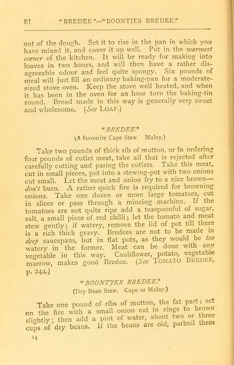 B1  BREDEE ”—“ BOONTJES BREDEE. out of the dough. Set it to rise in the pan in which you have mixed it, and cover it up well. Put in the warmest corner of the kitchen. It will be ready for making into loaves in two hours, and will then have a rather dis- agreeable odour and feel quite spongy. Six pounds of meal will just fill an ordinary baking-pan for a moderate- sized stove oven. Keep the stove well heated, and when it has been in the oven for an hour turn the baking-tin round. Bread made in this way is generally very sweet and wholesome. (See Loaf.) “ BREDEE (A favourite Cape Stew, Malay.) Take two pounds of thick rib of mutton, or in ordering four pounds of cutlet meat, take all that is rejected after carefully cutting and paring the cutlets. Take this meat, cut in small pieces, put into a stewing-pot with two onions cut small. Let the meat and onion fry to a nice brown don't burn. A rather quick fire is required for browning onions. Take one dozen or more large tomatoes, cut in slices or pass through a mincing machine. If the tomatoes are not quite ripe add a teaspoonful of sugar, salt, a small piece of red chilli; let the tomato and meat stew gently; if watery, remove the lid of pot till there is a rich thick gravy. Bredees are not to be made in deep saucepans, but in flat pots, as they would be too watery in the former. Meat can be done with any vegetable in this way. Cauliflower, potato, vegetable marrow, makes good Bredee. (See TOMATO Bredee, p. 244.) “ BOONTJES BREDEE (Dry Bean Stew. Cape or Malay.) Take one pound of ribs of mutton, the fat part; set on the fire with a small onion cut in rings to brown slightly - then add a pint of water, about two or three cups of * dry beans. If the beans are old, parboil them