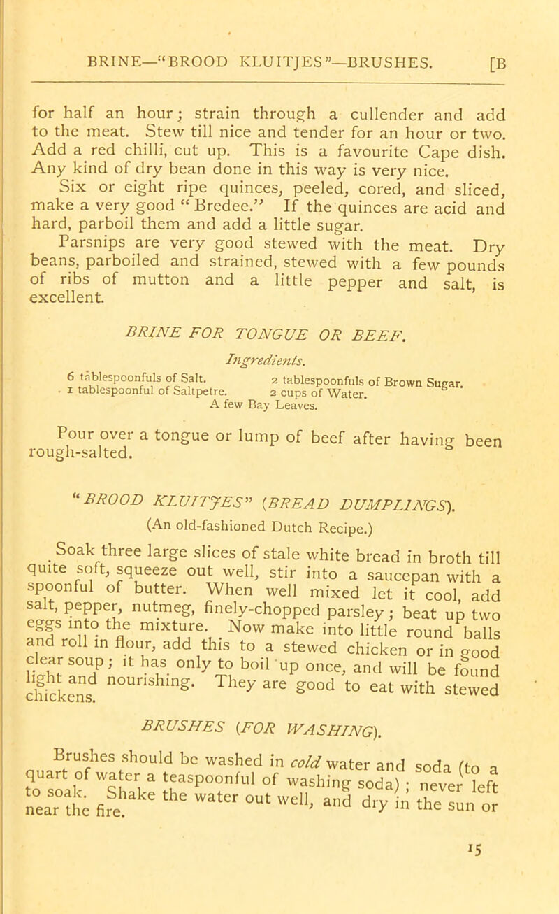 BRINE—“BROOD ICLUITJES—BRUSHES. [B for half an hour; strain through a cullender and add to the meat. Stew till nice and tender for an hour or two. Add a red chilli, cut up. This is a favourite Cape dish. Any kind of dry bean done in this way is very nice. Six or eight ripe quinces, peeled, cored, and sliced, make a very good “ Bredee.” If the quinces are acid and hard, parboil them and add a little sugar. Parsnips are very good stewed with the meat. Dry beans, parboiled and strained, stewed with a few pounds of ribs of mutton and a little pepper and salt, is excellent. BRINE FOR TONGUE OR BEEF. Ingredients. 6 tablespoonfuls of Salt. 2 tablespoonfuls of Brown Suear 1 tablespoonful of Saltpetre. 2 cups of Water. ’ A few Bay Leaves. Pour over a tongue or lump of beef after having been rough-salted. “BROOD KLUITJES” (BREAD DUMPLINGS). (An old-fashioned Dutch Recipe.) Soak three large slices of stale white bread in broth till quite soft, squeeze out well, stir into a saucepan with a spoonful of butter. When well mixed let it cool add salt, pepper, nutmeg, finely-chopped parsley; beat up two eggs into the mixture. Now make into little round balls and roll in flour, add this to a stewed chicken or in good clear soup; it has only to boil up once, and will be found chickens! n°Unshmg- The^ are £ood to eat with stewed BRUSHES (FOR WASHING). Brushes should be washed in cold water and soda (to a quart of wa er a teaspoonful of washing soda) • never left “arte °Ut weU« ** *