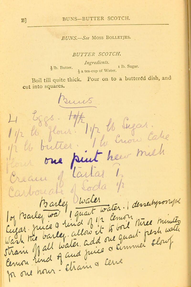 B] BUNS—BUTTER SCOTCH. BUNS—See MOSS Bolletjes. BUTTER SCOTCH. Ingredients. i lb. Butter. 1 R>. Sugar. i a tea-cup of Water. Boil till quite thick. Pour on to a buttered dish, and cut into squares. 11 J , — t ^ ■ I ^ ^ w Jr« uma kfWt*
