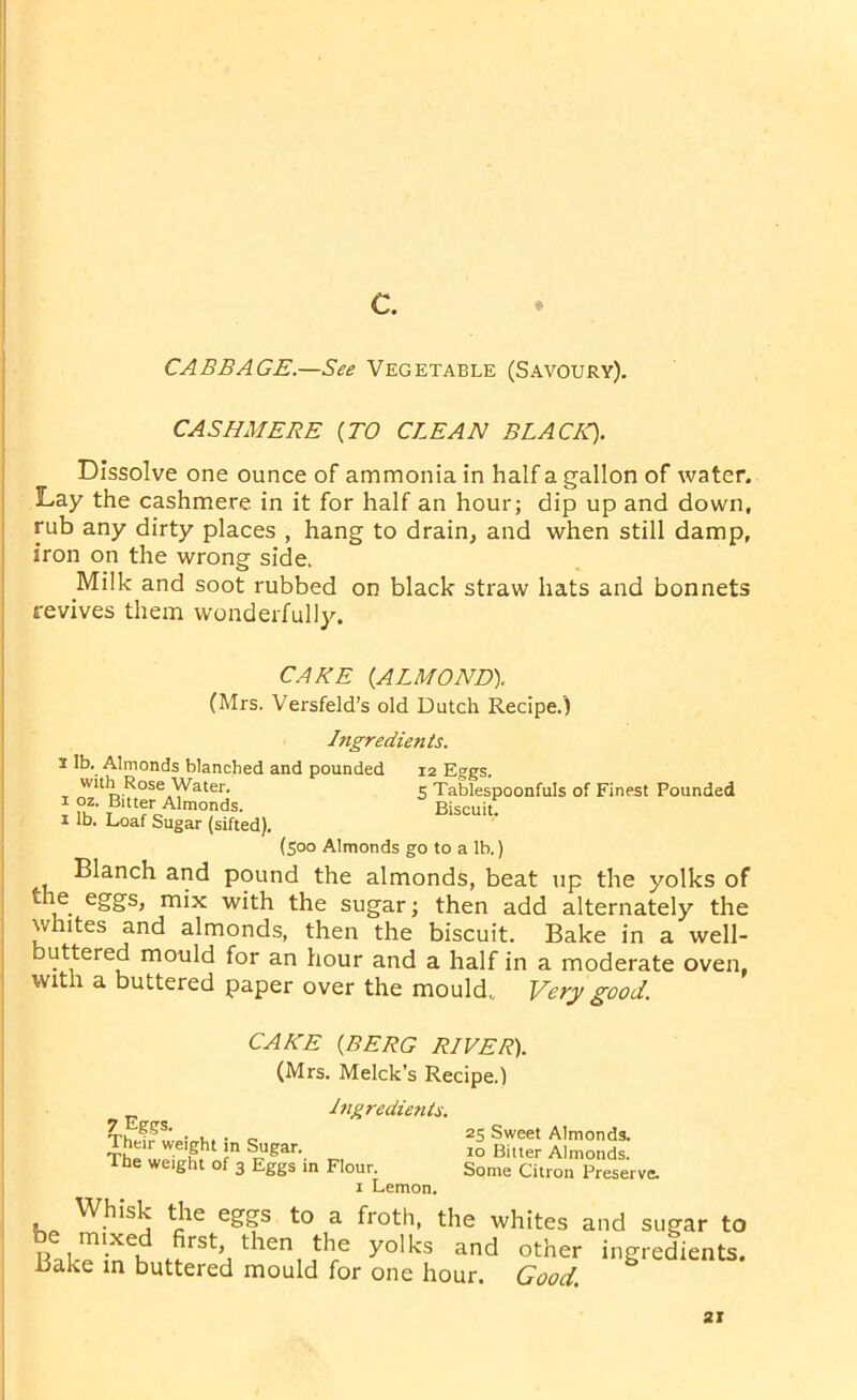 CABBAGE.—See Vegetable (Savoury). CASHMERE {TO CLEAN BLACK). Dissolve one ounce of ammonia in half a gallon of water. Lay the cashmere in it for half an hour; dip up and down, rub any dirty places , hang to drain, and when still damp, iron on the wrong side. Milk and soot rubbed on black straw hats and bonnets revives them wonderfully. 12 Eggs. 5 Tablespoonfuls of Finest Pounded Biscuit. CAKE {ALMOND). (Mrs. Versfeld’s old Dutch Recipe.) Ingredients. I lb. Almonds blanched and pounded with Rose Water, i 02. Bitter Almonds, x lb. Loaf Sugar (sifted). (500 Almonds go to a lb.) Blanch and pound the almonds, beat up the yolks of the eggs, mix with the sugar; then add alternately the whites and almonds, then the biscuit. Bake in a well- buttered mould for an hour and a half in a moderate oven, with a buttered paper over the mould,. Very good. CAKE {BERG RIVER). (Mrs. Melck’s Recipe.) Ingredients. 7 Eggs. Their weight in Sugar. The weight of 3 Eggs in Flour. 1 Lemon. 25 Sweet Almonds. 10 Bitter Almonds. Some Citron Preserve. Whisk the eggs to a froth, the whites and sugar to Bake*inCh ar>d other ingredients. Bake in buttered mould for one hour. Good.