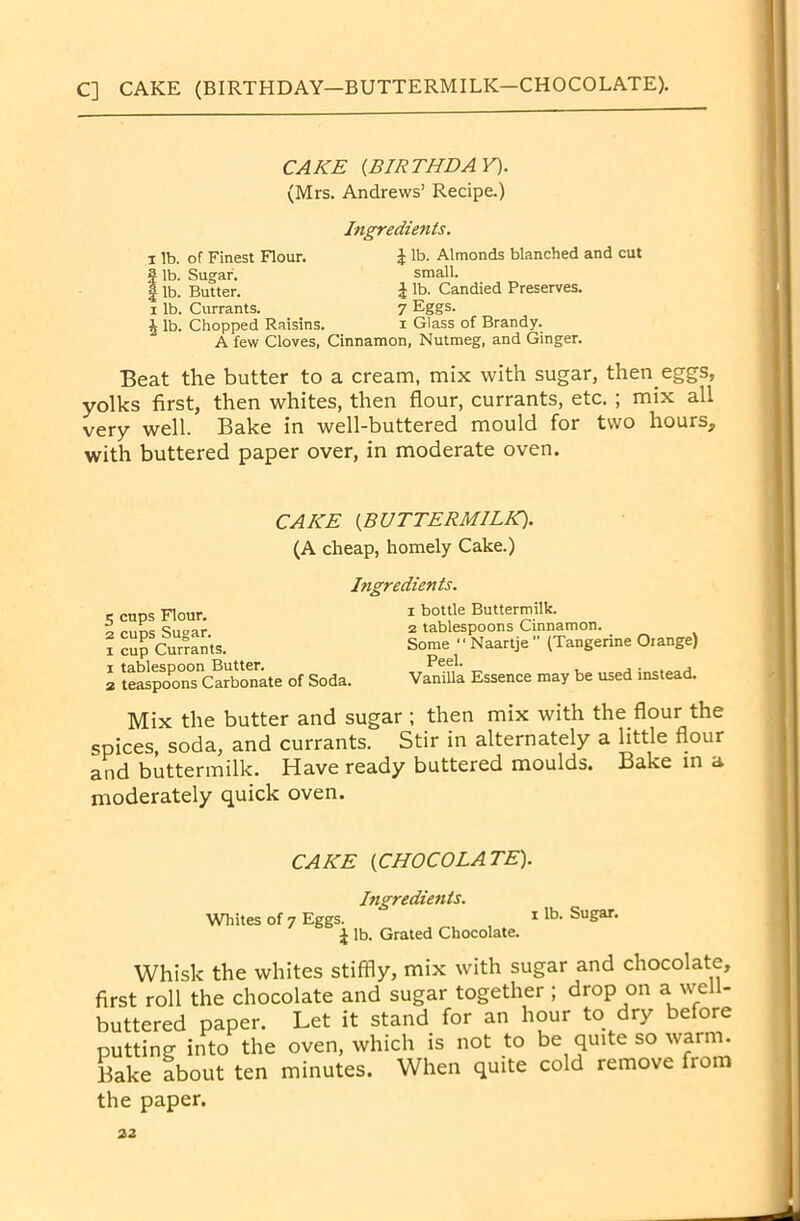 C] CAKE (BIRTHDAY—BUTTERMILK—CHOCOLATE). CAKE {BIRTHDAY). (Mrs. Andrews’ Recipe.) i lb. of Finest Flour. fib. Sugar. ^ lb. Butter, x lb. Currants. J lb. Chopped Raisins. Ingredients. r lb. Almonds blanched and cut small. I lb. Candied Preserves. 7 Eggs. i Glass of Brandy. A few Cloves, Cinnamon, Nutmeg, and Ginger. Beat the butter to a cream, mix with sugar, then eggs, yolks first, then whites, then flour, currants, etc. ; mix all very well. Bake in well-buttered mould for two hours, with buttered paper over, in moderate oven. CAKE {BUTTERMILK). (A cheap, homely Cake.) Itigredients. 5 cups Flour. 2 cups Sugar, x cup Currants. 1 tablespoon Butter. 2 teaspoons Carbonate of Soda. x bottle Buttermilk. 2 tablespoons Cinnamon. Some  Naartje ” (Tangerine Orange) Peel. Vanilla Essence may be used instead. Mix the butter and sugar ; then mix with the flour the spices, soda, and currants. Stir in alternately a little flour and buttermilk. Have ready buttered moulds. Bake in a moderately quick oven. Whites of 7 Eggs. CAKE (CHOCOLATE) Ingredients. ^ lb. Grated Chocolate. i lb. Sugar. Whisk the whites stiffly, mix with sugar and chocolate, first roll the chocolate and sugar together; drop on a well- buttered paper. Let it stand for an hour to dry before putting into the oven, which is not to be quite so warm. Bake about ten minutes. When quite cold remove from the paper.