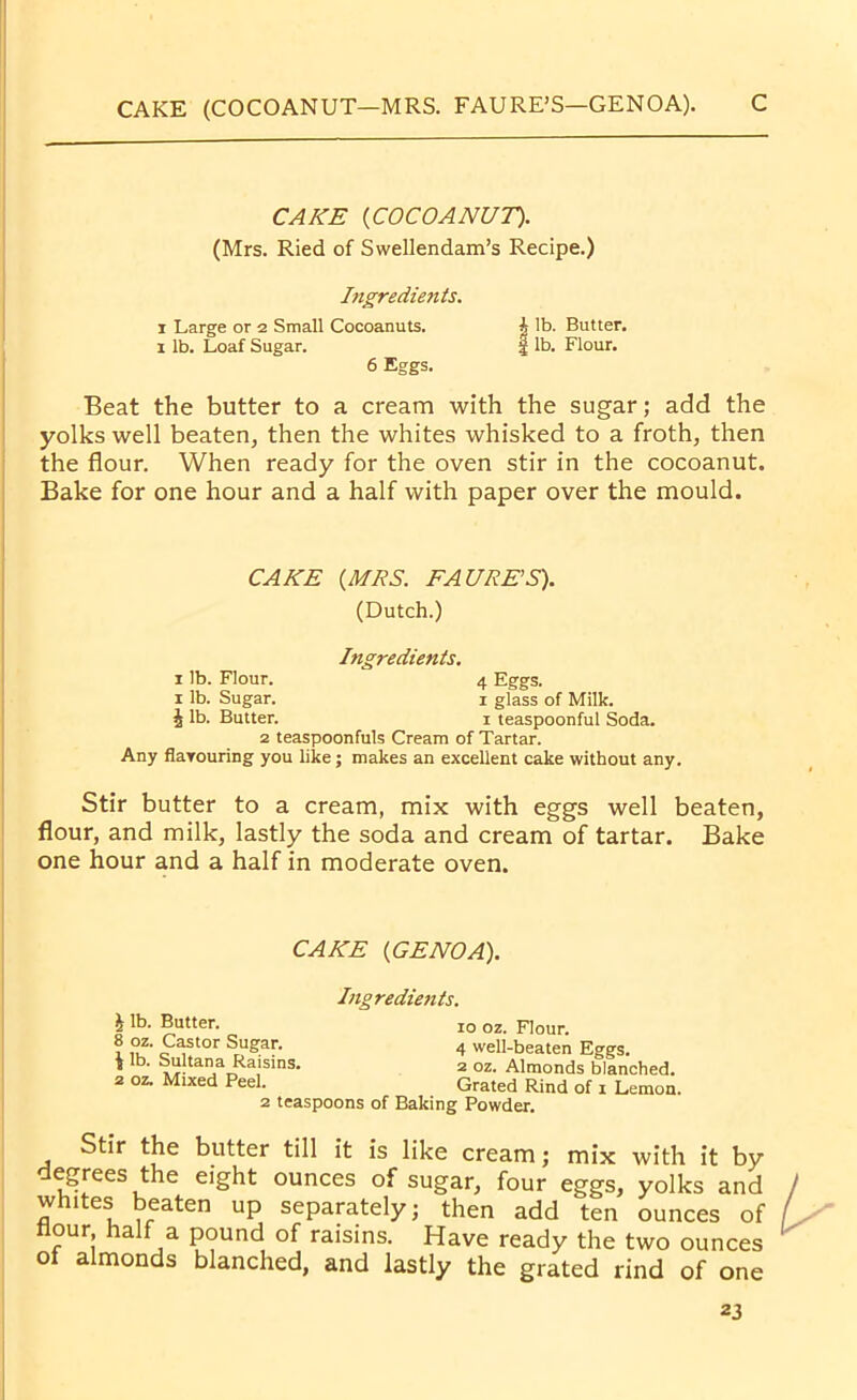 CAKE (COCOANUT—MRS. FAURE’S—GENOA). C CAKE {COCOANUT). (Mrs. Ried of Swellendam’s Recipe.) Ingredients. i Large or 2 Small Cocoanuts. 1 lb. Loaf Sugar. 6 Eggs. Beat the butter to a cream with the sugar; add the yolks well beaten, then the whites whisked to a froth, then the flour. When ready for the oven stir in the cocoanut. Bake for one hour and a half with paper over the mould. i lb. Butter. I lb. Flour. CAKE {MRS. FAURE’S). (Dutch.) Ingredients. 1 lb. Flour. 4 Eggs. 1 lb. Sugar. 1 glass of Milk, is lb. Butter. 1 teaspoonful Soda. 2 teaspoonfuls Cream of Tartar. Any flarouring you like; makes an excellent cake without any. Stir butter to a cream, mix with eggs well beaten, flour, and milk, lastly the soda and cream of tartar. Bake one hour and a half in moderate oven. CAKE {GENOA). Ingredients. 1 lb. Butter. 10 oz. Flour. 8 oz. Castor Sugar. 4 well-beaten Eggs. « lb- Sultana Raisins. 2 oz. Almonds blanched. 2 oz. Mixed Peel. Grated Rind of x Lemon. 2 teaspoons of Baking Powder. Stir the butter till it is like cream; mix with it by degrees the eight ounces of sugar, four eggs, yolks and whites beaten up separately; then add ten ounces of Hour half a pound of raisins. Have ready the two ounces oi almonds blanched, and lastly the grated rind of one
