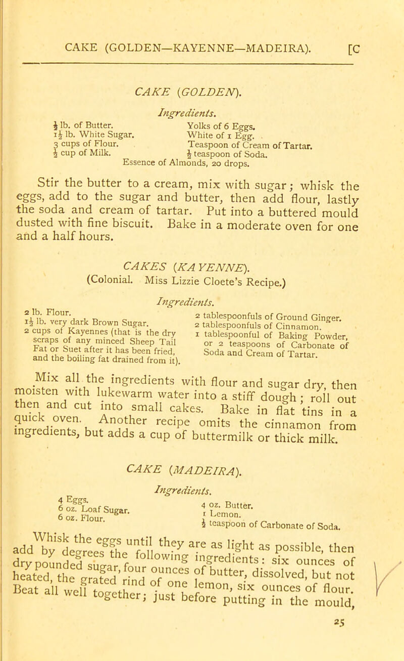 CAKE {GOLDEN). £ lb. of Butter. i£ lb. White Sugar. 3 cups of Flour. 5 cup of Milk. Ingredients. Essence of Almonds, 20 drops Yolks of 6 Eggs. White of 1 Egg. Teaspoon of Cream of Tartar. £ teaspoon of Soda. Stir the butter to a cream, mix with sugar; whisk the eggs, add to the sugar and butter, then add flour, lastly the soda and cream of tartar. Put into a buttered mould dusted with fine biscuit. Bake in a moderate oven for one and a half hours. CAKES {KAYENNE). (Colonial. Miss Lizzie Cloete’s Recipe.) Ingredietits. 2 lb. Flour. i£ lb. very dark Brown Sugar. 2 cups of Kayennes (that is the dry scraps of any minced Sheep Tail Fat or Suet after it has been fried, and the boiling fat drained from it). 2 tablespoonfuls of Ground Ginger. 2 tablespoonfuls of Cinnamon, x tablespoonful of Baking Powder, or 2 teaspoons of Carbonate of Soda and Cream of Tartar. Mix all the ingredients with flour and sugar dry, then moisten with lukewarm water into a stiff dough : roll out then and cut into small cakes. Bake in flat tins in a ingredients h t recipf omits the cinnamon from ingredients, but adds a cup of buttermilk or thick milk. CAKE {MADEISA). 4 Eggs. 6 oz. Loaf Sugar. 6 oz. Flour. Ingredients. 4 oz. Butter. 1 Lemon. £ teaspoon of Carbonate of Soda. add b;lih;ee?fL fo „hey are as ight as p°ssib,e'the drypoLded S Jr L Wmg m/red,ents: six ounces of heated, the orafed r° d T?f butter- dissolved, but not Beat all welf Seth  ?u 1'™°' six ounces of «°ur. wen together; just before putting in the mould