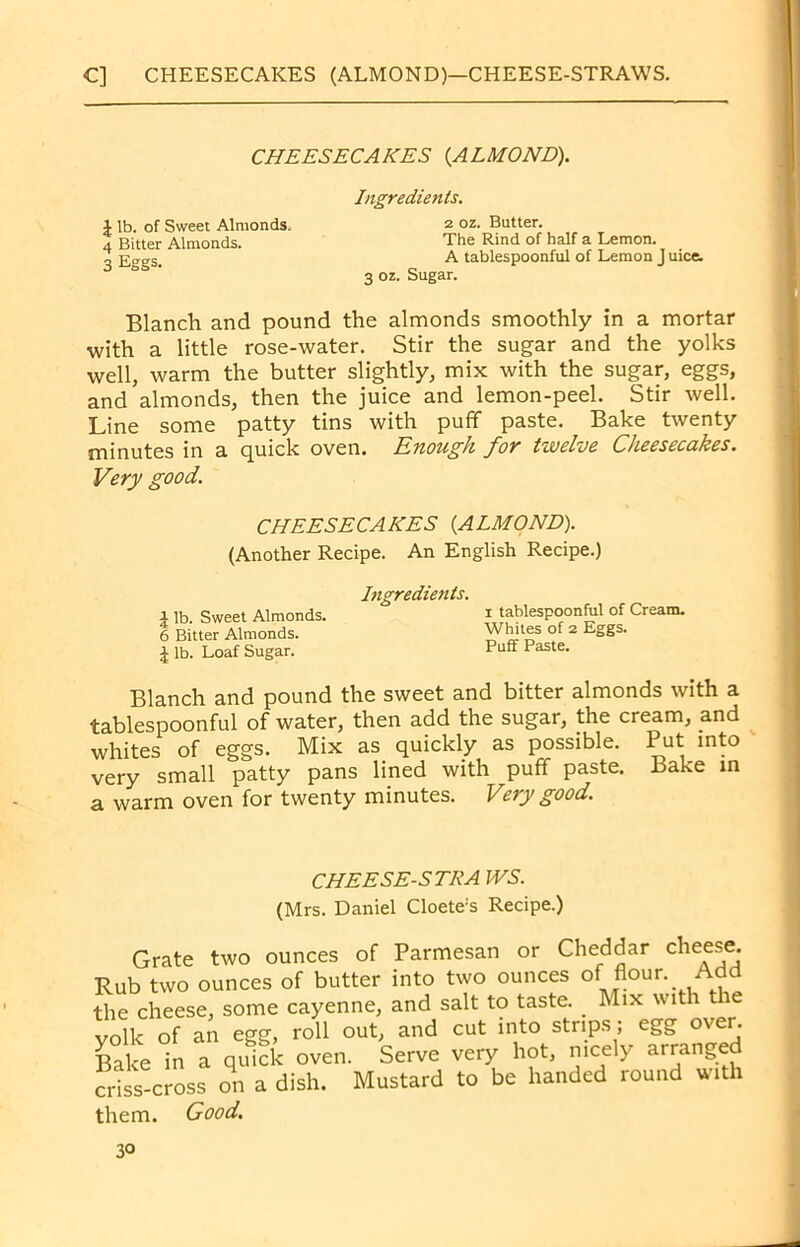 C] CHEESECAKES (ALMOND)—CHEESE-STRAWS. CHEESECAKES (ALMOND). Ingredients. £ lb. of Sweet Almonds. 4 Bitter Almonds. 3 Eggs. 2 oz. Butter. The Rind of half a Lemon. A tablespoonful of Lemon J uice. 3 oz. Sugar. Blanch and pound the almonds smoothly in a mortar with a little rose-water. Stir the sugar and the yolks well, warm the butter slightly, mix with the sugar, eggs, and almonds, then the juice and lemon-peel. Stir well. Line some patty tins with puff paste. Bake twenty minutes in a quick oven. Enough for twelve Cheesecakes. Very good. Blanch and pound the sweet and bitter almonds with a tablespoonful of water, then add the sugar, the cream, and whites of eggs. Mix as quickly as possible. Put into very small patty pans lined with puff paste. Lake in a warm oven for twenty minutes. Very good. r t-» rllPPC#* CHEESECAKES (ALMOND). (Another Recipe. An English Recipe.) Ingredients. i tablespoonful of Cream. Whites of 2 Eggs. Puff Paste. | lb. Sweet Almonds. 6 Bitter Almonds. | lb. Loaf Sugar. CHEESE-STRA IVS. (Mrs. Daniel Cloete's Recipe.) them. Good.