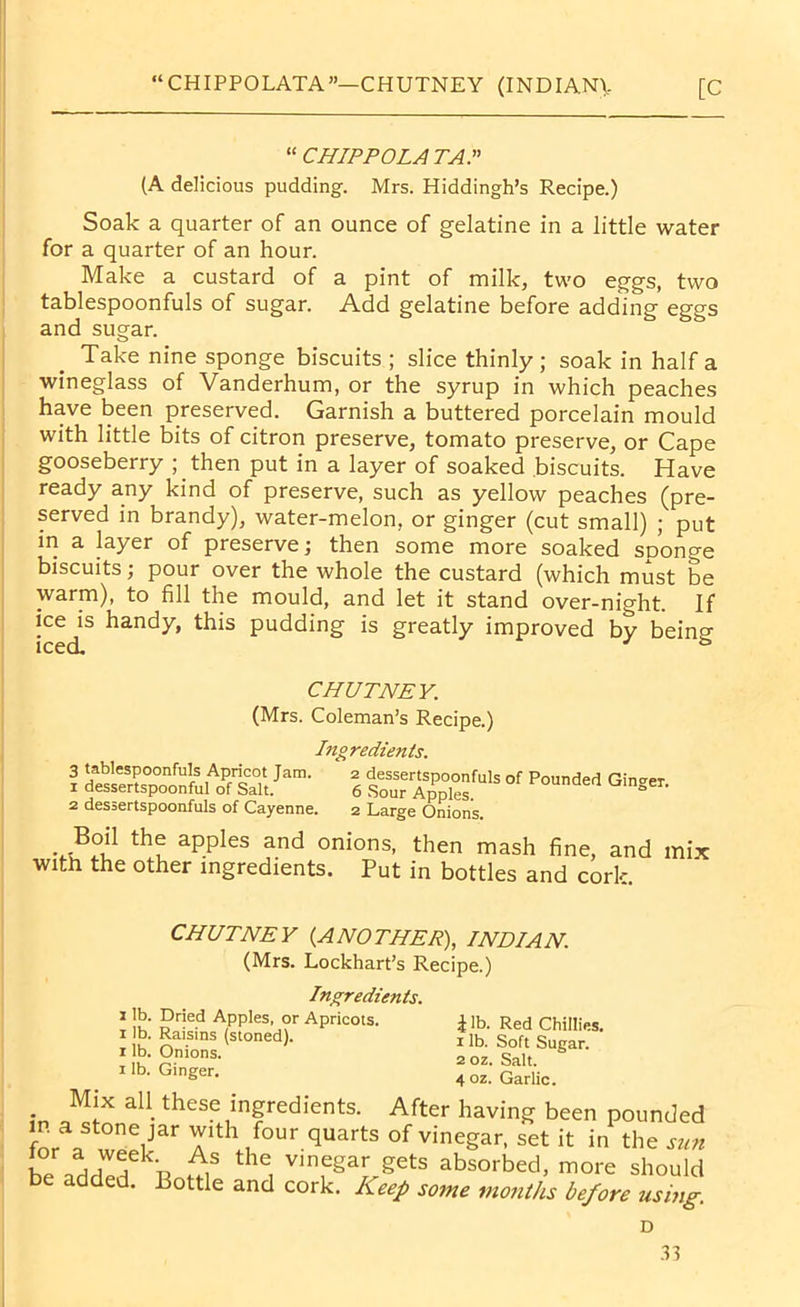“ CHIPPOLA TAP (A delicious pudding. Mrs. Hiddingh’s Recipe.) Soak a quarter of an ounce of gelatine in a little water for a quarter of an hour. Make a custard of a pint of milk, two eggs, two tablespoonfuls of sugar. Add gelatine before adding eggs and sugar. Take nine sponge biscuits ; slice thinly; soak in half a wineglass of Vanderhum, or the syrup in which peaches have been preserved. Garnish a buttered porcelain mould with little bits of citron preserve, tomato preserve, or Cape gooseberry ; then put in a layer of soaked biscuits. Have ready any kind of preserve, such as yellow peaches (pre- served in brandy), water-melon, or ginger (cut small) ; put in a layer of preserve; then some more soaked sponge biscuits; pour over the whole the custard (which must be warm), to fill the mould, and let it stand over-night. If ice is handy, this pudding is greatly improved by being CHUTNEY. (Mrs. Coleman’s Recipe.) Ingredients. 3 tablespoonfuls Apricot Jam. 2 dessertspoonfuls of Pounded Ginger 1 dessertspoonful of Salt. 6 Sour Apples. rounaea linger. 2 dessertspoonfuls of Cayenne. 2 Large Onions. th^ aPPles and onions, then mash fine, and mix with the other ingredients. Put in bottles and cork. CHUTNEY {ANOTHER), INDIAN. (Mrs. Lockhart’s Recipe.) Ingredients. 1 lb. Dried Apples, or Apricots. 1 lb. Raisins (stoned), r lb. Onions. 1 lb. Ginger. \ lb. Red Chillies. 1 lb. Soft Sugar. 2 oz. Salt. 4 oz. Garlic. Mix all these ingredients. After having been pounded in a stone jar with four quarts of vinegar, set it in the sun * rTk:n A,S tHe, vlneSar gets absorbed, more should added. Bottle and cork. Keep some months before using. D