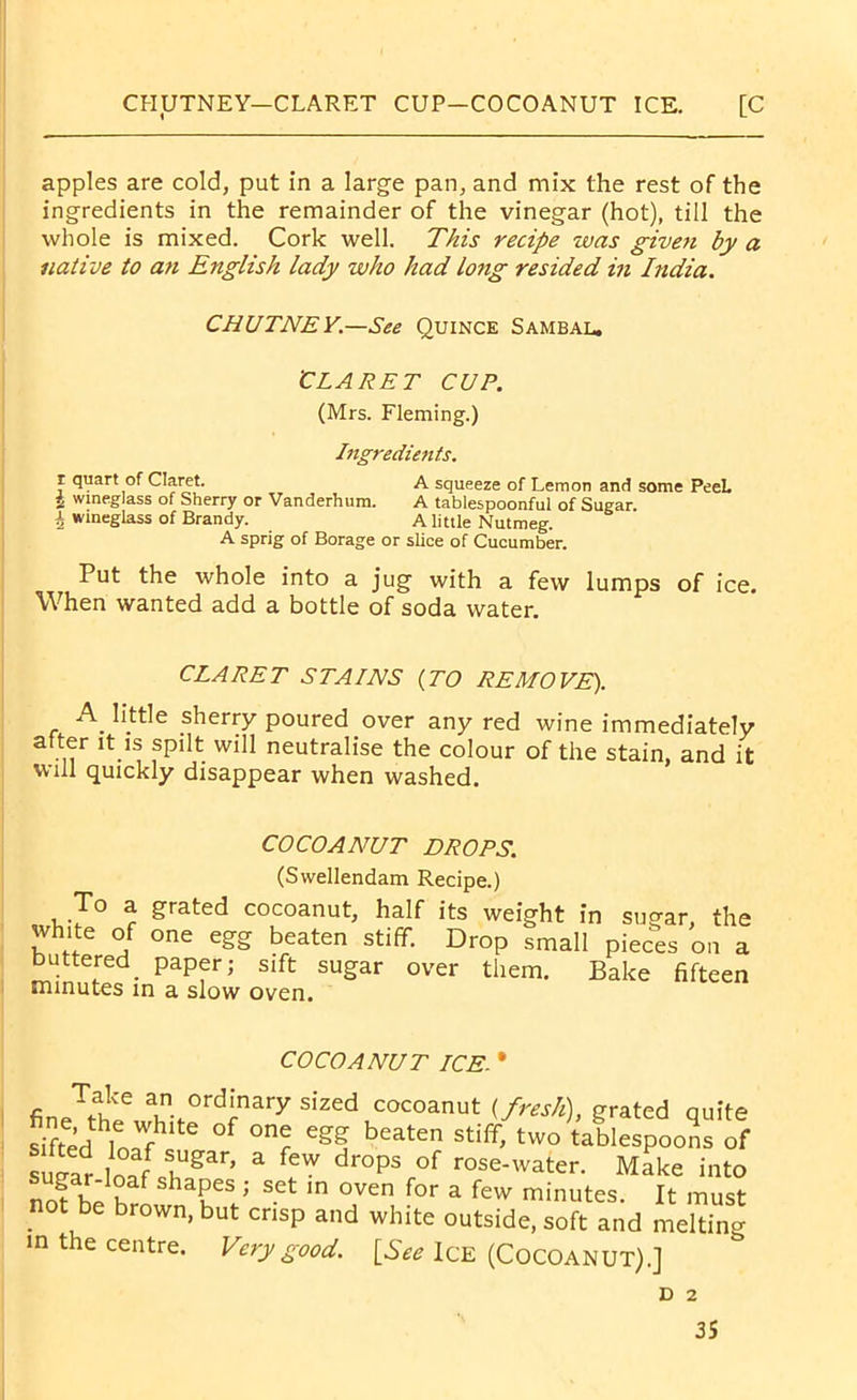 CHUTNEY—CLARET CUP—COCOANUT ICE. [C apples are cold, put in a large pan, and mix the rest of the ingredients in the remainder of the vinegar (hot), till the whole is mixed. Cork well. This recipe was given by a native to an English lady who had long resided in India. CHUTNEY.—See Quince Sambal. 'CLARET CUP. (Mrs. Fleming.) Ingredients. r quart of Claret. A squeeze of Lemon and some PeeL 5 wineglass of Sherry or Vanderhum. A tablespoonful of Sugar \ wineglass of Brandy. A little Nutmeg. A sprig of Borage or slice of Cucumber. Put the whole into a jug with a few lumps of ice. When wanted add a bottle of soda water. CLARET STAINS (TO REMOVE). A_ httle sherry poured over any red wine immediately after it is spilt will neutralise the colour of the stain, and it will quickly disappear when washed. COCOANUT DROPS. (Swellendam Recipe.) To a grated cocoanut, half its weight in sugar, the white of one egg beaten stiff. Drop small pieces on a buttered_ paper; sift sugar over them. Bake fifteen minutes in a slow oven. COCOANUT ICE. * fineTu!le a ordi.nary sized cocoanut (fresh), grated quite sifted lonfh e °f °nr Cgf bCaten Stiff’ two ^blespoons of supat w lUgar> a feW drops of rose-water. Make into sugar-ioaf shapes ; set in oven for a few minutes It must not be brown, but crisp and white outside, soft and melting in the centre. Very good. [See Ice (COCOANUT).] D 2
