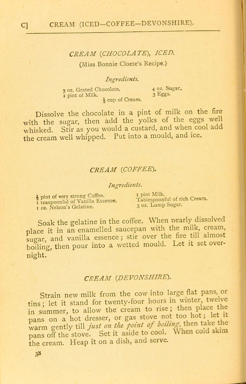 CREAM (ICED-COFFEE—DEVONSHIRE). CREAM (CHOCOLATE), ICED. (Miss Bonnie Cloete’s Recipe.) Ingredients. 3 oz. Grated Chocolate. 4 oz. Sugar, i pint of Milk. 3 Eggs. 4 cup of Cream. Dissolve the chocolate in a pint of milk on the fire with the sugar, then add the yolks of the eggs well whisked. Stir as you would a custard, and when cool add the cream well whipped. Put into a mould, and ice. CREAM (COFFEE). Ingredients. i pint of very strong Coffee, i teaspoonful of Vanilla Essence, i oz. Nelson’s Gelatine. i pint Milk. Tablespoonful of rich Cream. 3 oz. Lump Sugar. Soak the gelatine in the coffee. When nearly dissolved place it in an enamelled saucepan with the milk, cieam, suear and vanilla essence; stir over the fire till almost boiling, then pour into a wetted mould. Let it set over- night. CREAM (DEVONSHIRE). Strain new milk from the cow into large flat pans, or tins ; let it stand for twenty-four hours in winter twelve in summer, to allow the cream to rise ; then Place the pans on a hot dresser, or gas stove not too hot, let it warm gently till just o?i the point of boiling, then take t pans off the stove. Set it aside to cool. When cold skim the cream. Heap it on a dish, and serve. 3«