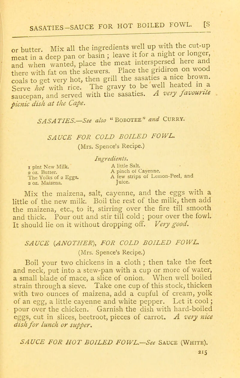 SASATIES— SAUCE FOR HOT BOILED FOWL. [S or butter. Mix all the ingredients well up with the cut-up meat in a deep pan or basin ; leave it for a night or longer, and when wanted, place the meat interspersed here and there with fat on the skewers. Place the gridiron on wood coals to get very hot, then grill the sasaties a nice brown. Serve hot with rice. The gravy to be well heated in a saucepan, and served with the sasaties. A very favouu e picnic dish at the Cape. SASATIES—See also “Bobotee” and CURRY. SAUCE FOR COLD BOILED FOWL. (Mrs. Spence’s Recipe.) 1 pint New Milk. 2 oz. Butter. The Yolks of 2 Eggs. 2 oz. Maizena. Ingredients. A little Salt. A pinch of Cayenne. A few strips of Lemon-Peel, and Juice. Mix the maizena, salt, cayenne, and the eggs with a little of the new milk. Boil the rest of the milk, then add the maizena, etc., to it, stirring over the fire till smooth and thick. Pour out and stir till cold ; pour over the fowl. It should lie on it without dropping off. Very good. SAUCE (ANOTHER), FOR COLD BOILED FOWL. (Mrs. Spence’s Recipe.) Boil your two chickens in a cloth ; then take the feet and neck, put into a stew-pan with a cup or more of water, a small blade of mace, a slice of onion. When well boiled strain through a sieve. Take one cup of this stock, thicken with two ounces of maizena, add a cupful of cream, yolk of an egg, a little cayenne and white pepper. Let it cool; pour over the chicken. Garnish the dish with hard-boiled eggs, cut in slices, beetroot, pieces of carrot. A very nice disk for Lunch or supper. SAUCE FOR HOT BOILED FOWL.—See Sauce (White).