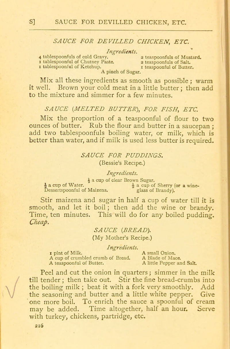 SAUCE FOR DEVILLED CHICKEN, ETC. Ingredients. 4 tablespoonfuls of cold Gravy. 2 teaspoonfuls of Mustard. 1 tablespoonful of Chutney Paste. 2 teaspoonfuls of Salt. 1 tablespoonful of Ketchup. 1 teaspoonful of Butter. A pinch of Sugar. Mix all these ingredients as smooth as possible; warm it well. Brown your cold meat in a little butter ; then add to the mixture and simmer for a few minutes. SAUCE {MELTED BUTTER), FOR FISH, ETC. Mix the proportion of a teaspoonful of flour to two ounces of butter. Rub the flour and butter in a saucepan ; add two tablespoonfuls boiling water, or milk, which is better than water, and if milk is used less butter is required. SAUCE FOR PUDDINGS. (Bessie’s Recipe.) Ingredients. J a cup of clear Brown Sugar. |a cup of Water. £ a cup of Sherry (or a wine- Dessertspoonful of Maizena. glass of Brandy). Stir maizena and sugar in half a cup of water till it is smooth, and let it boil; then add the wine or brandy. Time, ten minutes. This will do for any boiled pudding. Cheap. SAUCE {BREAD). (My Mother’s Recipe.) Ingredients. 1 pint of Milk. A small Onion. A cup of crumbled crumb of Bread. A Blade of Mace. A teaspoonful of Butter. A little Pepper and Salt. Peel and cut the onion in quarters; simmer in the milk till tender ; then take out. Stir the fine bread-crumbs into the boiling milk ; beat it with a fork very smoothly. Add the seasoning and butter and a little white pepper. Give one more boil. To enrich the sauce a spoonful of cream may be added. Time altogether, half an hour. Serve with turkey, chickens, partridge, etc.