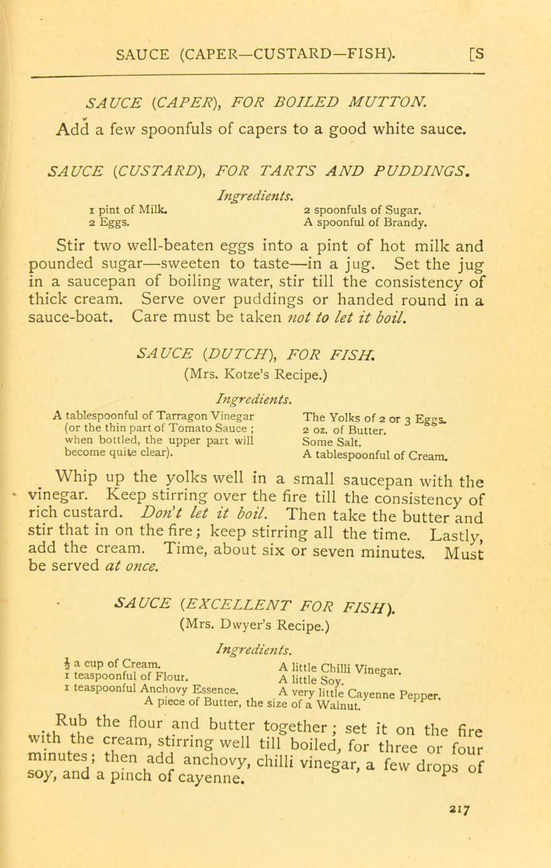 SAUCE (CAPER—CUSTARD—FISH). [S SAUCE [CAPER), FOR BOILED MUTTON. * Add a few spoonfuls of capers to a good white sauce. SAUCE [CUSTARD), FOR TARTS AND PUDDINGS. Ingredients. 1 pint of Milk. 2 spoonfuls of Sugar. 2 Eggs. A spoonful of Brandy. Stir two well-beaten eggs into a pint of hot milk and pounded sugar—sweeten to taste—in a jug. Set the jug in a saucepan of boiling water, stir till the consistency of thick cream. Serve over puddings or handed round in a sauce-boat. Care must be taken not to let it boil. SAUCE [DUTCH), FOR FISH. (Mrs. Kotze’s Recipe.) Ingredients. A tablespoonful of Tarragon Vinegar The Yolks of 2 or 3 E°^s. (or the thin part of Tomato Sauce ; 2 oz. of Butter. s<? when bottled, the upper pan will Some Salt. become quite clear). A tablespoonful of Cream. Whip up the yolks well in a small saucepan with the * vinegar. Keep stirring over the fire till the consistency of rich custard. Don't let it boil. Then take the butter and stir that in on the fire; keep stirring all the time. Lastly, add the cream. Time, about six or seven minutes. Must be served at once. SAUCE [EXCELLENT FOR FISH). (Mrs. Dwyer’s Recipe.) Ingredients. i a cup of Cream. A little Chilli Vineaar x teaspoonful of Flour. A little Soy. S ‘ 1 teaspoonful Anchovy Essence. A very little Cayenne Pepper. A piece of Butter, the size of a Walnut. the flour and butter together ; set it on the fire with the cream, stirring well till boiled, for three or four minutes; then add anchovy, chilli vinegar, a few drops of soy, and a pinch of cayenne. ^