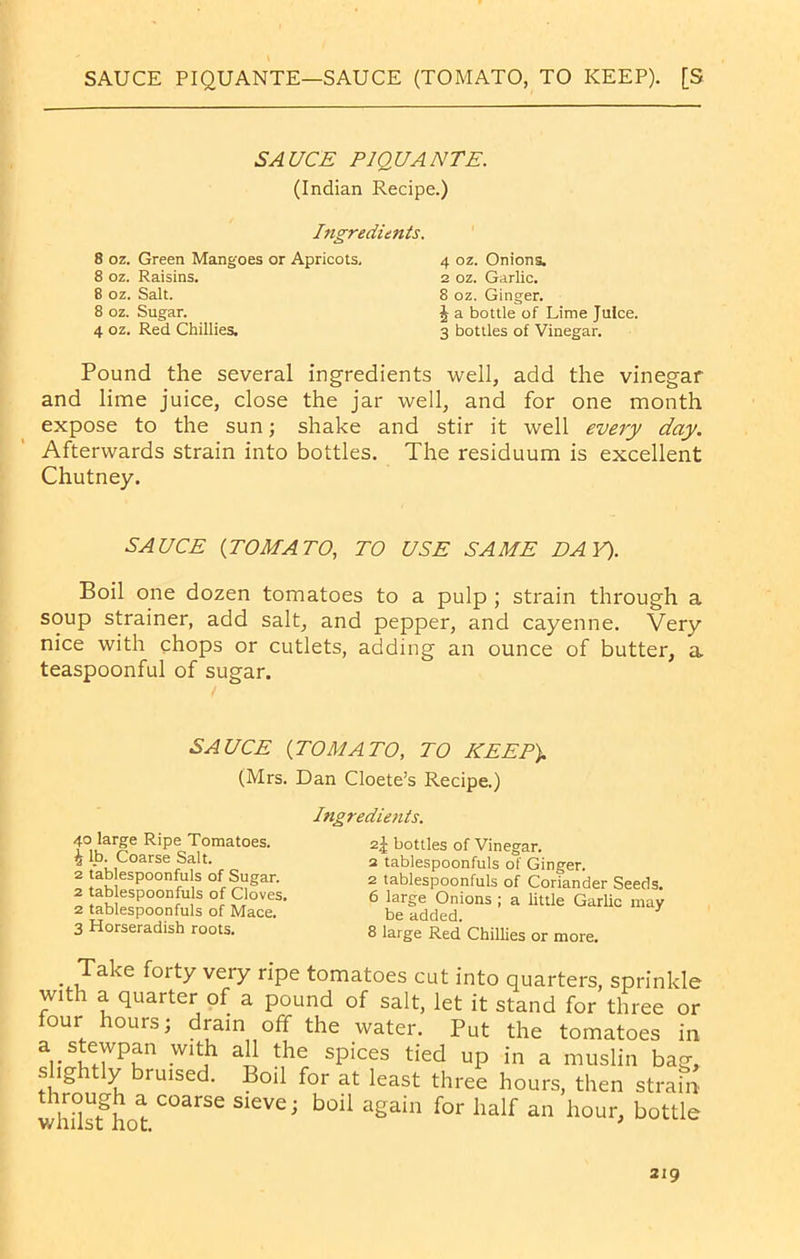 SAUCE PIQUANTE—SAUCE (TOMATO, TO KEEP). [S SAUCE PIQUANTE. (Indian Recipe.) Ingredients. 8 oz. Green Mangoes or Apricots, 8 oz. Raisins. 8 oz. Salt. 8 oz. Sugar. 4 oz. Red Chillies. 4 oz. Onions. 2 oz. Garlic. 8 oz. Ginger. ^ —• J a bottle of Lime Juice. 3 bottles of Vinegar. Pound the several ingredients well, add the vinegar and lime juice, close the jar well, and for one month expose to the sun; shake and stir it well every day. Afterwards strain into bottles. The residuum is excellent Chutney. SAUCE (TOMATO, TO USE SAME DAY). Boil one dozen tomatoes to a pulp ; strain through a soup strainer, add salt, and pepper, and cayenne. Very nice with chops or cutlets, adding an ounce of butter, a teaspoonful of sugar. Take forty very ripe tomatoes cut into quarters, sprinkle with a quarter of a pound of salt, let it stand for tifr«o or SAUCE (TOMATO, TO KEEP). (Mrs. Dan Cloete’s Recipe.) Ingredients. 40 large Ripe Tomatoes. 4 lb. Coarse Salt. 2^ bottles of Vinegar. 2 tablespoonfuls of Ginger. 2 tablespoonfuls of Coriander Seeds. 6 large Onions ; a little Garlic may 2 tablespoonfuls of Sugar. 2 tablespoonfuls of Cloves, 2 tablespoonfuls of Mace. 3 Horseradish roots. be added. 8 large Red Chillies or more. WilliSL HOC.