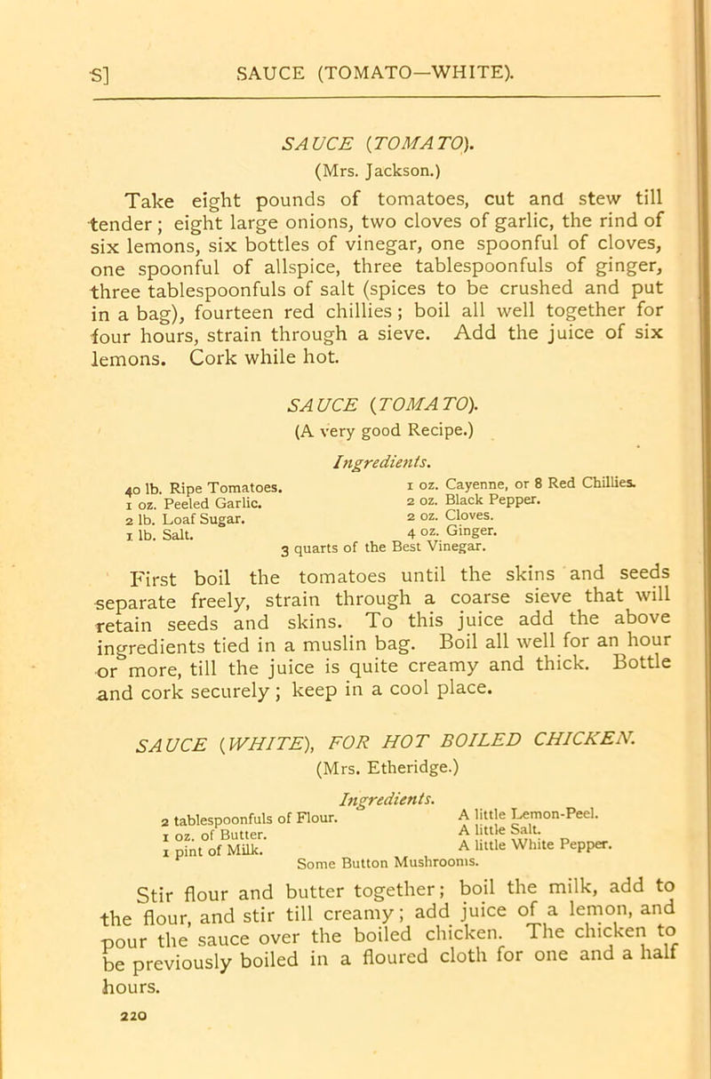 SAUCE (TOMATO—WHITE). •s] SAUCE [TOMATO). (Mrs. Jackson.) Take eight pounds of tomatoes, cut and stew till tender; eight large onions, two cloves of garlic, the rind of six lemons, six bottles of vinegar, one spoonful of cloves, one spoonful of allspice, three tablespoonfuls of ginger, three tablespoonfuls of salt (spices to be crushed and put in a bag), fourteen red chillies; boil all well together for tour hours, strain through a sieve. Add the juice of six lemons. Cork while hot. SAUCE [TOMATO). (A very good Recipe.) Ingredients. 40 lb. Ripe Tomatoes. 1 °z. Cayenne, or 8 Red Chillies. 1 oz. Peeled Garlic. 2 °z. Black Pepper. 2 lb. Loaf Sugar. 2 oz. Cloves. 1 lb. Salt. 4 oz- Ginger. 3 quarts of the Best Vinegar. First boil the tomatoes until the skins and seeds separate freely, strain through a coarse sieve that will retain seeds and skins. To this juice add the above ingredients tied in a muslin bag. Boil all well for an hour or^more, till the juice is quite creamy and thick. Bottle and cork securely ; keep in a cool place. SAUCE [WHITE), FOR HOT BOILED CHICKEN. (Mrs. Etheridge.) 2 tablespoonfuls 1 oz. of Butter. 1 pint of Milk. Ingredients. of Flour. A little Lemon-Peel. A little Salt. A little White Pepper. Some Button Mushrooms. Stir flour and butter together; boil the milk, add to the flour, and stir till creamy; add juice of a lemon, and -pour the sauce over the boiled chicken. The chicken to be previously boiled in a floured cloth for one and a half hours.