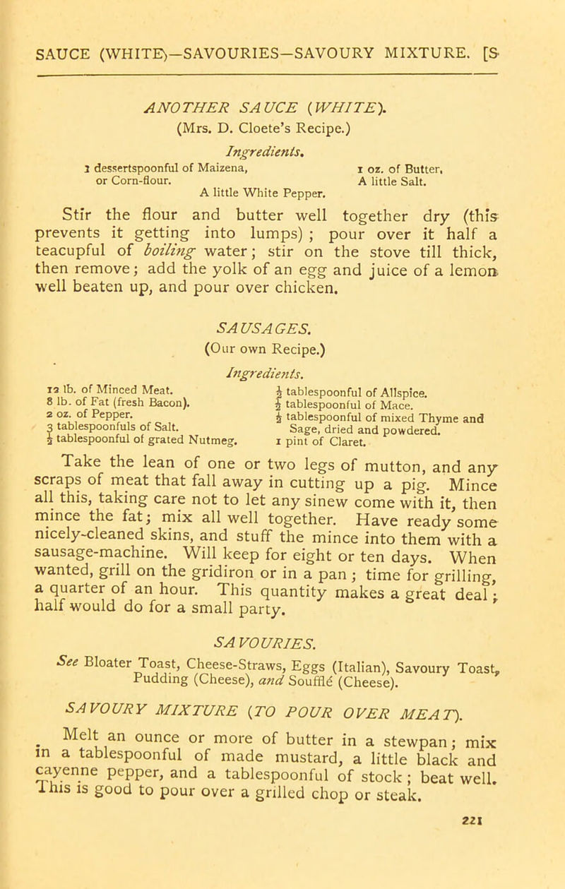 SAUCE (WHITE)—SAVOURIES—SAVOURY MIXTURE. [S ANOTHER SAUCE {WHITE). (Mrs. D. Cloete’s Recipe.) Ingredients. I dessertspoonful of Maizena, i oz. of Butter, or Corn-flour. A little Salt. A little White Pepper. Stir the flour and butter well together dry (this prevents it getting into lumps) ; pour over it half a teacupful of boiling water; stir on the stove till thick, then remove; add the yolk of an egg and juice of a lemon, well beaten up, and pour over chicken. SAUSAGES. (Our own Recipe.) Ingredients. is lb. of Minced Meat. 8 lb. of Fat (fresh Bacon). 2 oz. of Pepper. 3 tablespoonfuls of Salt. £ tablespoonful of grated Nutmeg. £ tablespoonful of Allspice. £ tablespoonful of Mace. £ tablespoonful of mixed Thyme and Sage, dried and powdered, i pint of Claret. Take the lean of one or two legs of mutton, and any scraps of meat that fall away in cutting up a pig. Mince all this, taking care not to let any sinew come with it, then mince the fat; mix all well together. Have ready some nicely-cleaned skins, and stuff the mince into them with a sausage-machine. Will keep for eight or ten days. When wanted, grill on the gridiron or in a pan; time for grilling, a quarter of an hour. This quantity makes a great deal *• half would do for a small party. SAVOURIES. See Bloater Toast, Cheese-Straws, Eggs (Italian), Savoury Toast- Pudding (Cheese), and Souffle (Cheese). SAVOURY MIXTURE {TO POUR OVER MEAT). . Melt am ounce or more of butter in a stewpan; mix m a tablespoonful of made mustard, a little black and cayenne pepper, and a tablespoonful of stock ; beat well. 1 his is good to pour over a grilled chop or steak.