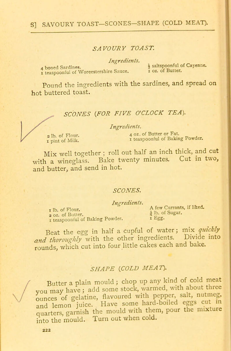 S] SAVOURY TOAST—SCONES—SHAPE (COLD MEAT). SAVOURY TOAST. Ingredients. 4 boned Sardines. \ saltspoonful of Cayenne, x teaspoonful of Worcestershire Sauce. i oz. of Butter. Pound the ingredients with the sardines, and spread on hot buttered toast. {FOR FIVE O'CLOCK TEA). Ingredients. 4 oz. of Butter or Fat. i teaspoonful of Baking Powder. Mix well together ; roll out half an inch thick, and cut with a wineglass. Bake twenty minutes. Cut in two, and butter, and send in hot. SCONES. Ingredients. 1 lb. of Flour. 2 oz. of Butter. i teaspoonful of Baking Powder. Beat the egg in half a cupful of water; mix quickly and thoroughly with the other ingredients. Divide into rounds, which cut into four little cakes each and bake. A few Currants, if liked. \ lb. of Sugar, i Egg. SHAPE {COLD MEAT). Butter a plain mould ; chop up any kind of cold meat vou may have ; add some stock, warmed, with about three ounces of gelatine, flavoured with pepper, salt, nutmeg, anS lemon juice. Have some hard-boiled eggs cut m quarters, garnish the mould with them, pour the mixture into the mould. Turn out when cold.