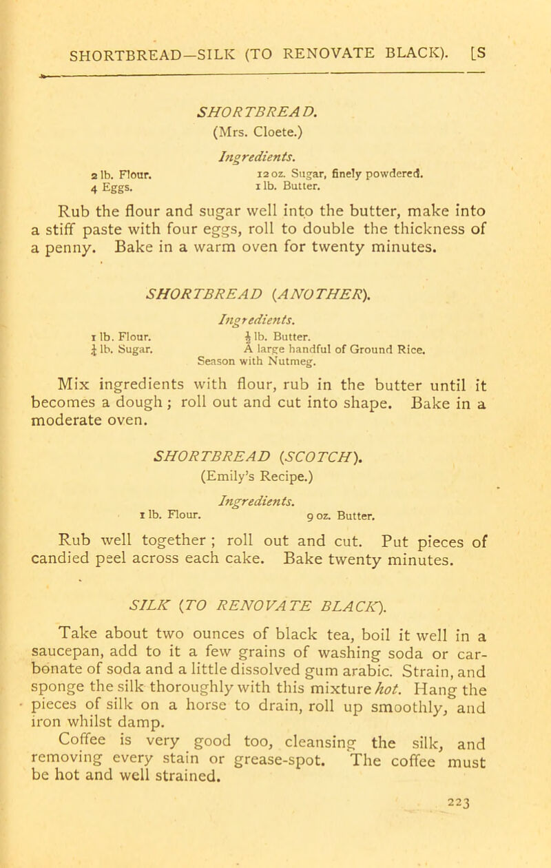 SHORTBREAD—SILK (TO RENOVATE BLACK). [S SHORTBREAD. (Mrs. Cloete.) Ingredients. 2 lb. Flour. 12 oz. Sugar, finely powdered. 4 Eggs. xlb. Butter. Rub the flour and sugar well into the butter, make into a stiff paste with four eggs, roll to double the thickness of a penny. Bake in a warm oven for twenty minutes. SHORTBREAD (ANOTHER). Ingredients. r lb. Flour. Jib. Butter. J lb. Sugar. A large handful of Ground Rice. Season, with Nutmeg. Mix ingredients with flour, rub in the butter until it becomes a dough; roll out and cut into shape. Bake in a moderate oven. SHORTBREAD (SCOTCH). (Emily’s Recipe.) Ingredients. i lb. Flour. g oz. Butter. Rub well together ; roll out and cut. Put pieces of candied peel across each cake. Bake twenty minutes. SILIC (TO RENOVATE BLACK). Take about two ounces of black tea, boil it well in a saucepan, add to it a few grains of washing soda or car- bonate of soda and a little dissolved gum arabic. Strain, and sponge the silk thoroughly with this mixture hot. Hang the pieces of silk on a horse to drain, roll up smoothly, and iron whilst damp. Coffee is very good too, cleansing the silk, and removing every stain or grease-spot. The coffee must be hot and well strained.