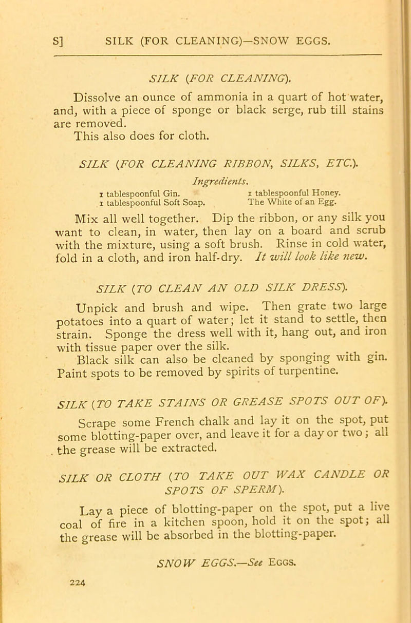 SILK (FOR CLEANING). Dissolve an ounce of ammonia in a quart of hot water, and, with a piece of sponge or black serge, rub till stains are removed. This also does for cloth. SILK (FOR CLEANING RIBBON, SILKS, ETC.). Ingredients. i tablespoonful Gin. i tablespoonful Honey. i tablespoonful Soft Soap. The White of an Egg. Mix all well together. Dip the ribbon, or any silk you want to clean, in water, then lay on a board and scrub with the mixture, using a soft brush. Rinse in cold water, fold in a cloth, and iron half-dry. It will look like new. SILK (TO CLEAN AN OLD SILK DRESS). Unpick and brush and wipe. Then grate two large potatoes into a quart of water; let it stand to settle, then strain. Sponge the dress well with it, hang out, and iron with tissue paper over the silk. Black silk can also be cleaned by sponging with gin. Paint spots to be removed by spirits of turpentine. SILK (TO TAKE STAINS OR GREASE SPOTS OUT OF). Scrape some French chalk and lay it on the spot, put some blotting-paper over, and leave it for a day or two; all the grease will be extracted. SILK OR CLOTH (TO TAKE OUT WAX CANDLE OR SPOTS OF SPERM). Lay a piece of blotting-paper on the spot, put a live coal of fire in a kitchen spoon, hold it on the spot; all the grease will be absorbed in the blotting-paper. SNOW EGGS—See Eggs.
