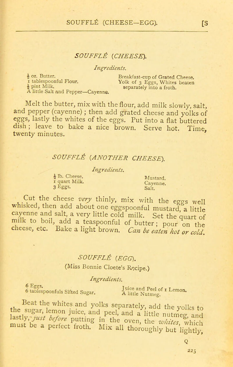 SOUFFLE {CHEESE). Ingredients. 4 oz. Butter. Breakfast-cup of Grated Cheese. i tablespoonful Flour. Yolk of 3 Eggs, Whites beaten 4 pint Milk. separately into a froth. A little Salt and Pepper—Cayenne. Melt the butter, mix with the flour, add milk slowly, salt, and pepper (cayenne); then add grated cheese and yolks of eggs, lastly the whites of the eggs. Put into a flat buttered dish; leave to bake a nice brown. Serve hot. Time, twenty minutes. SOUFFLE {ANOTHER CHEESE). Ingredients. 4 lb. Cheese, 1 quart Milk. 3 Eggs. Mustard. Cayenne. Salt. Cut the cheese very thinly, mix with the eggs well whisked, then add about one eggspoonful mustard a little cayenne and salt, a very little cold milk. Set the quart of milk to boil, add a teaspoonful of butter; pour on the cheese, etc. Bake a light brown. Can be eaten hot or cold. SOUFFLE {EGG). (Miss Bonnie Cloete’s Recipe.) 6 Eggs. 6 tablespoonfuls Sifted Sugar. Ingredients. Juice and Peel of 1 Lemon. A little Nutmeg. th, hltCS and yolks seParately, add the yolks to the sugar, lemon juice, and peel, and a little nutmeg- and lastly, before putting in the oven, the whites which must be a perfect froth. Mix all thoroughly b£l£h(£