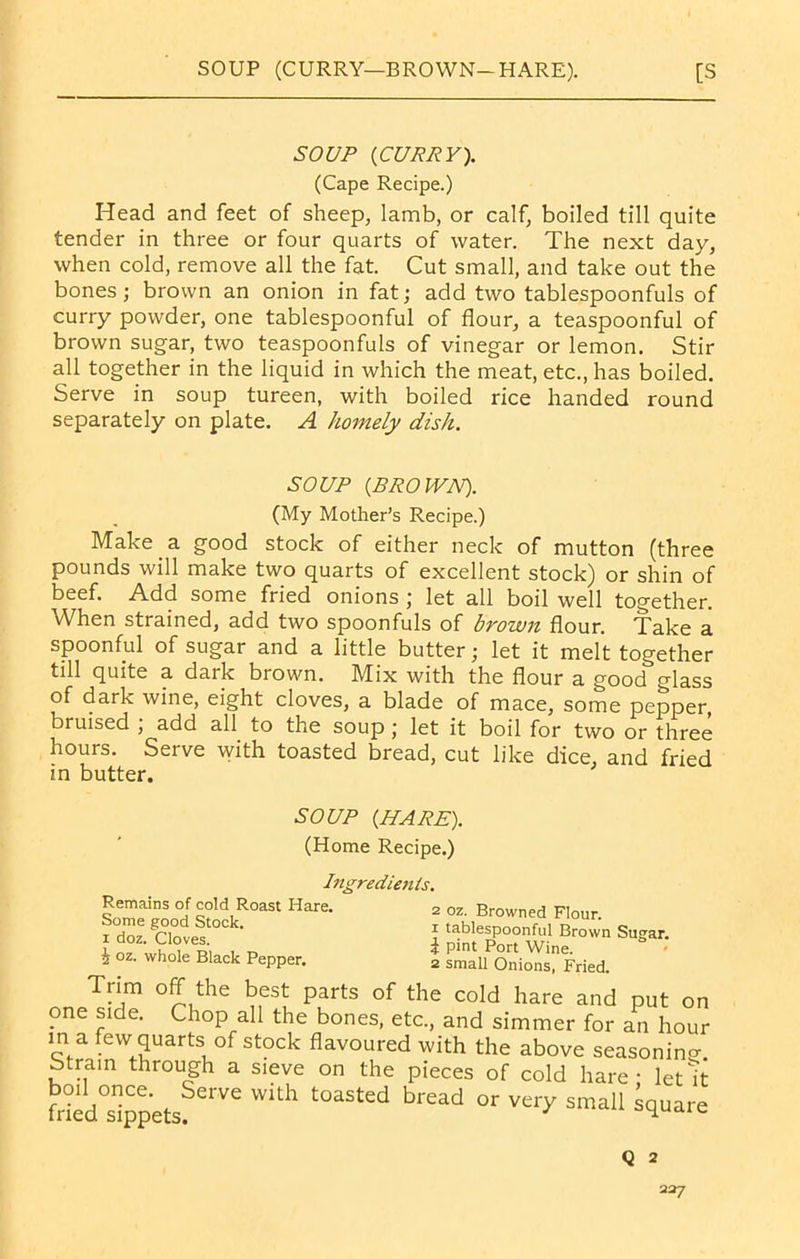 SOUP (CURRY). (Cape Recipe.) Head and feet of sheep, lamb, or calf, boiled till quite tender in three or four quarts of water. The next day, when cold, remove all the fat. Cut small, and take out the bones; brown an onion in fat; add two tablespoonfuls of curry powder, one tablespoonful of flour, a teaspoonful of brown sugar, two teaspoonfuls of vinegar or lemon. Stir all together in the liquid in which the meat, etc., has boiled. Serve in soup tureen, with boiled rice handed round separately on plate. A homely dish. SOUP (BROWN). (My Mother’s Recipe.) Make a good stock of either neck of mutton (three pounds will make two quarts of excellent stock) or shin of beef. Add some fried onions ; let all boil well together. When strained, add two spoonfuls of brown flour. Take a spoonful of sugar and a little butter; let it melt together till quite a dark brown. Mix with the flour a good glass of dark wine, eight cloves, a blade of mace, some pepper bruised , add all to the soup j let it boil for two or three hours. Serve with toasted bread, cut like dice, and fried in butter. SOUP (HARE). (Home Recipe.) Ingredienls. Remains of cold Roast Hare. Some good Stock, i doz. Cloves. i oz. whole Black Pepper. 2 oz. Browned Flour, i tablespoonful Brown Sugar. 1 pint Port Wine. 2 small Onions, Fried. Trim off the best parts of the cold hare and put on one side. Chop all the bones, etc., and simmer for an hour in a few quarts of stock flavoured with the above seasoning Strain through a sieve on the pieces of cold hare - let ff fded°sippetsfei Ve Wkh bread °r Vy smal‘ We Q 2