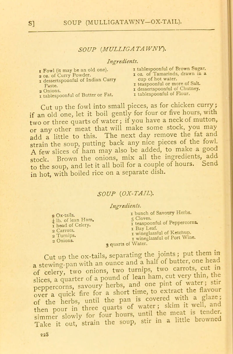 SOUP (.MULLIGATAWNY). Ingredients. r Fowl (it may be an old one). 2 oz. of Curry Powder. 1 dessertspoonful of Indian Curry Paste. 2 Onions. i tablespoonful of Butter or Fat. i tablespoonful of Brown Sugar, x oz. of Tamarinds, drawn in a cup of hot water, i teaspoonful or more of Salt, i dessertspoonful of Chutney, i tablespoonful of Flour. Cut up the fowl into small pieces, as for chicken curry; if an old one, let it boil gently for four or five hours, with two or three quarts of water; if you have a neck of mutton, or any other meat that will make some stock, you may add a little to this. The next day remove the fat and strain the soup, putting back any nice pieces of the fowl. A few slices of ham may also be added, to make a good stock. Brown the onions, mix all the ingredients, add to the soup, and let it all boil for a couple of hours. Send in hot, with boiled rice on a separate dish. SOUP (OX-TAIL). 2 Ox-tails. i lb. of lean Ham. 1 head of Celery. 2 Carrots. 2 Turnips. 2 Onions. Ingredients. i bunch of Savoury Herbs. 5 Cloves. i teaspoonful of Peppercorns, i Bay Leaf. i wineglassful of Ketchup, x wineglassful of Port Wine. 3 quarts of Water. Cut up the ox-tails, separating the joints ; put them in a stewing-pan with an ounce and a half of butter one head of celery, two onions, two turnips, two carrots, cut in slices a quarter of a pound of lean ham, cut very thin, the p^rcors, savoury herbs, and one pint of water; stir oV??a quick fire for a short time, to extract the flavour of the lerbs, until the pan is covered with a glaze; then pour in three quarts of water; skim it well, and simmer slowly for four hours, until the meat is tender. Triceitout, strain the soup, stir in a little browned 22S
