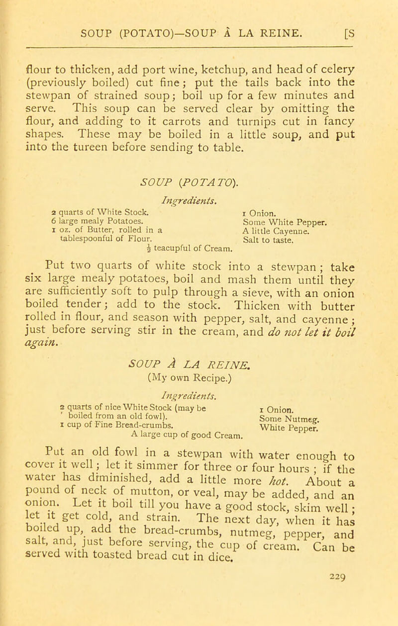 flour to thicken, add port wine, ketchup, and head of celery (previously boiled) cut fine; put the tails back into the stewpan of strained soup; boil up for a few minutes and serve. This soup can be served clear by omitting the flour, and adding to it carrots and turnips cut in fancy shapes. These may be boiled in a little soup, and put into the tureen before sending to table. SOUP (POTATO). Ingredients. 2 quarts of White Stock. i Onion. 6 large mealy Potatoes. Some White Pepper. i oz. of Butter, rolled in a A little Cayenne, tablespoonful of Flour. Salt to taste. 2 teacupful of Cream. Put two quarts of white stock into a stewpan ; take six large mealy potatoes, boil and mash them until they are sufficiently soft to pulp through a sieve, with an onion boiled _ tender; add to the stock. Thicken with butter rolled in flour, and season with pepper, salt, and cayenne; just before serving stir in the cream, and do not let it boil again. SOUP A LA REINE. (My own Recipe.) Ingredients. 2 quarts of nice White Stock (may be boiled from an old fowl), i cup of Fine Bread-crumbs. A large cup of good Cream. i Onion. Some Nutmeg. White Pepper. Put an old fowl in a stewpan with water enough to cover it well; let it simmer for three or four hours ; if the water has diminished, add a little more hot. About a pound of neck of mutton, or veal, may be added, and an onion. Let it boil till you have a good stock, skim well • let it get cold, and strain. The next day, when it has boiled up, add the bread-crumbs, nutmeg, pepper, and salt, and, just before serving, the cup of cream. Can be served with toasted bread cut in dice.