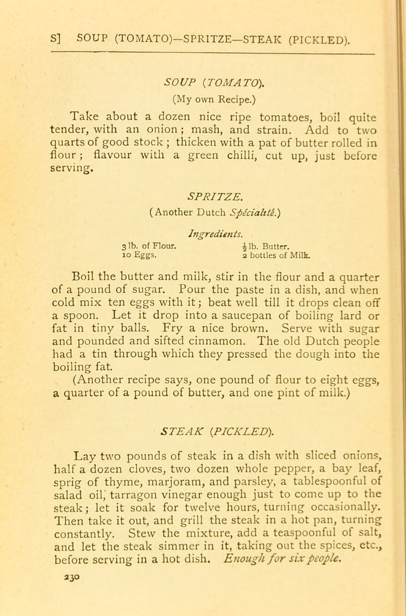 S] SOUP (TOMATO)—SPRITZE—STEAK (PICKLED). SOUP {TOMATO). (My own Recipe.) Take about a dozen nice ripe tomatoes, boil quite tender, with an onion; mash, and strain. Add to two quarts of good stock ; thicken with a pat of butter rolled in flour; flavour with a green chilli, cut up, just before serving. SPRITZE. (Another Dutch Speciality.) Ingredients. 3 lb. of Flour. \ lb. Butter, io Eggs. 2 bottles of Milk. Boil the butter and milk, stir in the flour and a quarter of a pound of sugar. Pour the paste in a dish, and when cold mix ten eggs with it; beat well till it drops clean off a spoon. Let it drop into a saucepan of boiling lard or fat in tiny balls. Fry a nice brown. Serve with sugar and pounded and sifted cinnamon. The old Dutch people had a tin through which they pressed the dough into the boiling fat. (Another recipe says, one pound of flour to eight eggs, a quarter of a pound of butter, and one pint of milk.) STEAK {PICKLED). Lay two pounds of steak in a dish with sliced onions, half a dozen cloves, two dozen whole pepper, a bay leaf, sprig of thyme, marjoram, and parsley, a tablespoonful of salad oil,' tarragon vinegar enough just to come up to the steak; let it soak for twelve hours, turning occasionally. Then take it out, and grill the steak in a hot pan, turning constantly. Stew the mixture, add a teaspoonful of salt, and let the steak simmer in it, taking out the spices, etc., before serving in a hot dish. Enough for six people.