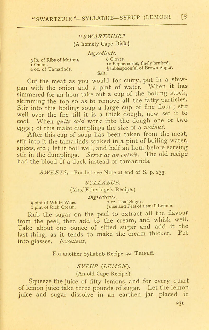 « SWARTZUIR”—SYLLABUB—SYRUP (LEMON). [S “ SWARTZ UIRT (A homely Cape Dish.) Ingredients. 3 lb. of Ribs of Mutton. 6 Cloves. ... . , x Onion. 12 Peppercorns, finely bruised. •2 oz. of Tamarinds. ^ tablespoonful of Brown Sugar. Salt. Cut the meat as you would for curry, put in a stew- pan with the onion and a pint of water. When it has simmered for an hour take out a cup of the boiling stock, skimming the top so as to remove all the fatty particles. Stir into this boiling soup a large cup of fine flour ; stir well over the fire till it is a thick dough, now set it to cool. When quite cold work into the dough one or two eggs ; of this make dumplings the size of a walnut. After this cup of soup has been taken from the meat, stir into it the tamarinds soaked in a pint of boiling water, spices, etc.; let it boil well, and half an hour before serving stir in the dumplings. Serve as an entrde. The old recipe had the blood of a duck instead of tamarinds. SWEETS.—For list see Note at end of S, p. 233. SYLLABUB. (Mrs. Etheridge’s Recipe.) Ingredients. \ pint of White Wine. 2 oz. Loaf Sugar. 1 pint of Rich Cream. J uice and Peel of a small Lemon. R,ub the sugar on the peel to extract all the flavour from the peel, then add to the cream, and whisk, well. Take about one ounce of sifted sugar and add it the last thing, as it tends to make the cream thicker. Put into glasses. Excellent. For another Syllabub Recipe see TRIFLE. SYRUP {LEMON). (An old Cape Recipe.) Squeeze the juice of fifty lemons, and for every quart of lemon juice take three pounds of sugar. Let the lemon juice and sugar dissolve in an earthen jar placed in