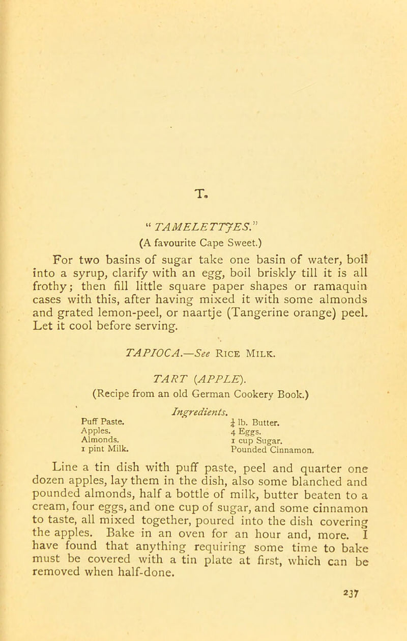 T. “ TAMELETTJES.” (A favourite Cape Sweet.) For two basins of sugar take one basin of water, boil into a syrup, clarify with an egg, boil briskly till it is all frothy; then fill little square paper shapes or ramaquin cases with this, after having mixed it with some almonds and grated lemon-peel, or naartje (Tangerine orange) peek Let it cool before serving. Line a tin dish with puff paste, peel and quarter one dozen apples, lay them in the dish, also some blanched and pounded almonds, half a bottle of milk, butter beaten to a cream, four eggs, and one cup of sugar, and some cinnamon to taste, all mixed together, poured into the dish covering the apples. Bake in an oven for an hour and, more. I have found that anything requiring some time to bake must be covered with a tin plate at first, which can be removed when half-done. TAPIOCA.—See Rice Milk. TART (APPLE). (Recipe from an old German Cookery Book.) Ingredients. Puff Paste. Apples. Almonds, i pint Milk. i lb. Butter. 4 Eggs, i cup Sugar. Pounded Cinnamon.