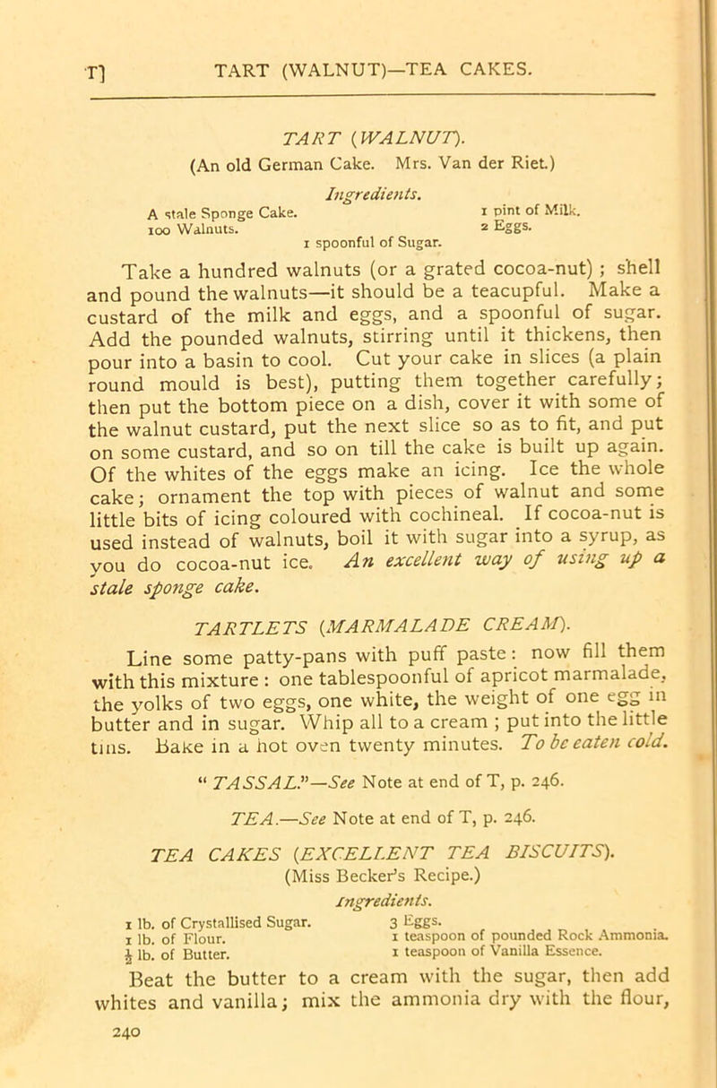TART (WALNUT)—TEA CAKES. n TART (WALNUT). (An old German Cake. Mrs. Van der Riet.) Ingredients. A stale Sponge Cake. i P'nt °f Milk. ioo Walnuts. 2 Eggs. 1 spoonful of Sugar. Take a hundred walnuts (or a grated cocoa-nut) ; shell and pound the walnuts—it should be a teacupful. Make a custard of the milk and eggs, and a spoonful of sugar. Add the pounded walnuts, stirring until it thickens, then pour into a basin to cool. Cut your cake in slices (a plain round mould is best), putting them together carefully; then put the bottom piece on a dish, cover it with some of the walnut custard, put the next slice so as to fit, and put on some custard, and so on till the cake is built up again. Of the whites of the eggs make an icing. Ice the whole cake; ornament the top with pieces of walnut and some little bits of icing coloured with cochineal. If cocoa-nut is used instead of walnuts, boil it with sugar into a syrup, as you do cocoa-nut ice. An excellent way of using up a stale sponge cake. TARTLETS (MARMALADE CREAM). Line some patty-pans with puff paste: now fill them with this mixture : one tablespoonful of apricot marmalade, the yolks of two eggs, one white, the weight of one egg m butter and in sugar. Whip all to a cream ; put into the little tins. Bake in a not oven twenty minutes. To be eaten cold. “ TASS ALL—See Note at end of T, p. 246. TEA.—See Note at end of T, p. 246. TEA CAKES (EXCELLENT TEA BISCUITS). (Miss Becker’s Recipe.) ingredients. 1 lb. of Crystallised Sugar. 3 Eggs. 1 lb. of Flour. 1 teaspoon of pounded Rock Ammonia. \ lb! of Butter. 1 teaspoon of Vanilla Essence. Beat the butter to a cream with the sugar, then add whites and vanilla; mix the ammonia dry with the flour,