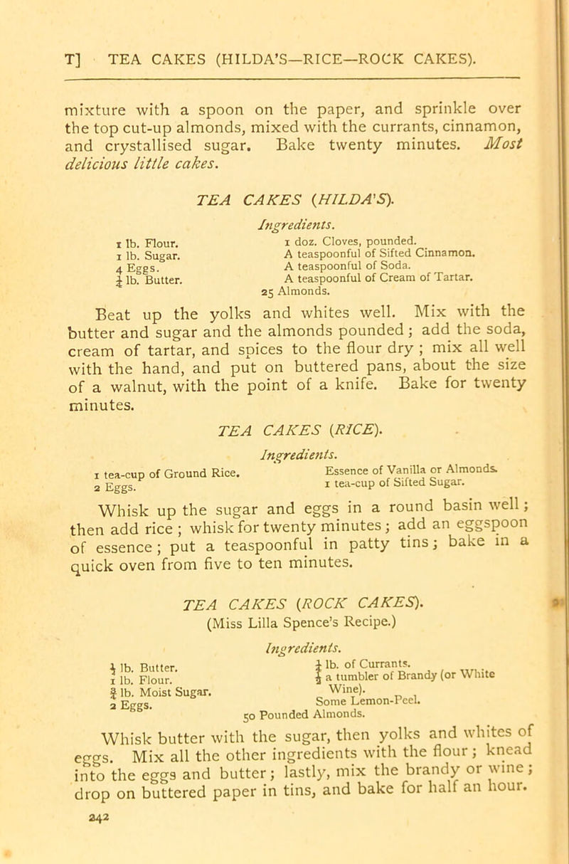 T] TEA CAKES (HILDA’S—RICE—ROCK CAKES). mixture with a spoon on the paper, and sprinkle over the top cut-up almonds, mixed with the currants, cinnamon, and crystallised sugar. Bake twenty minutes. Most delicious little cakes. TEA CAKES {HILDA'S). Ingredients. i lb. Flour. i doz. Cloves, pounded, i lb. Sugar. A teaspooDful of Sifted Cinnamon. 4 Eggs° A teaspoonful of Soda. \ lb? Butter. A teaspoonful of Cream of Tartar. 25 Almonds. Beat up the yolks and whites well. Mix with the butter and sugar and the almonds pounded; add the soda, cream of tartar, and spices to the flour dry ; mix all well with the hand, and put on buttered pans, about the size of a walnut, with the point of a knife. Bake for twenty minutes. TEA CAKES {RICE). Ingredients. 1 tea-cup of Ground Rice. Essence of Vanilla or Almonds 2 Eggs. 1 tea-cuP of Sifted Sugar. Whisk up the sugar and eggs in a round basin well; then add rice ; whisk for twenty minutes; add an eggspoon of essence; put a teaspoonful in patty tins; bake in a quick oven from five to ten minutes. TEA CAKES (ROCK CAKES). (Miss Lilia Spence’s Recipe.) Ingredients. ^ lb. Butter. 1 lb. Flour. | lb. Moist Sugar. 2 Eggs. i lb. of Currants. | a tumbler of Brandy (or White Wine). Some Lemon-Peel. 50 Pounded Almonds. Whisk butter with the sugar, then yolks and whites of eo-gs. Mix all the other ingredients with the flour; knead into the eggs and butter; lastly, mix the brandy or wine; drop on buttered paper in tins, and bake for hall an hour.