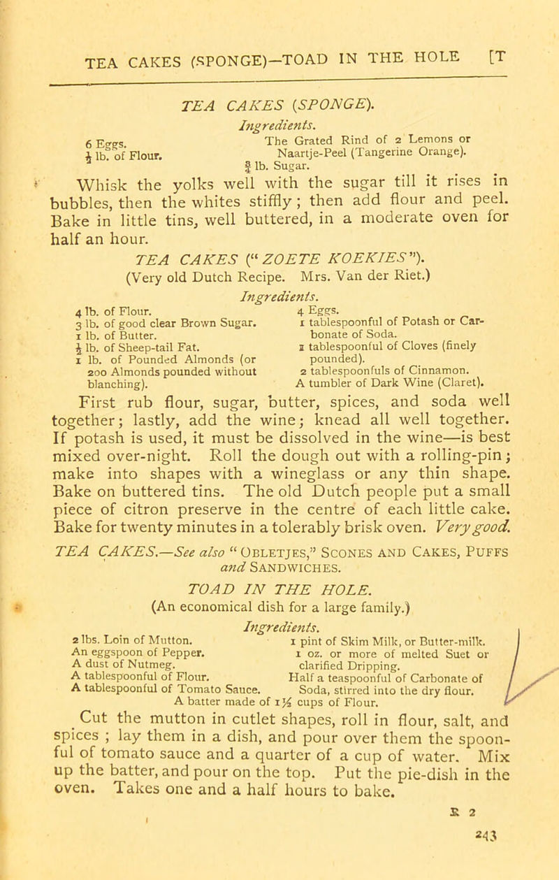 TEA CAKES (SPONGE)—TOAD IN THE HOLE [T TEA CAKES (SPONGE). Ingredients. 6 The Grated Rind of 2 Lemons or x ib? of Flour. Naartje-Peel (Tangerine Orange). | lb. Sugar. Whisk the yolks well with the sugar till it rises in bubbles, then the whites stiffly ; then add flour and peel. Bake in little tins, well buttered, in a moderate oven for half an hour. TEA CAKES (“ ZOETE KOEKIES”). (Very old Dutch Recipe. Mrs. Van der Riet.) Ingredients. 4 lb. of Flour. 3 lb. of good clear Brown Sugar. 1 lb. of Butter. J lb. of Sheep-tail Fat. 1 lb. of Pounded Almonds (or 200 Almonds pounded without blanching). 4 Eggs. 1 tablespoonful of Potash or Car- bonate of Soda. s tablespoonful of Cloves (finely pounded). 2 tablespoonfuls of Cinnamon. A tumbler of Dark Wine (Claret). First rub flour, sugar, butter, spices, and soda well together; lastly, add the wine; knead all well together. If potash is used, it must be dissolved in the wine—is best mixed over-night. Roll the dough out with a rolling-pin; make into shapes with a wineglass or any thin shape. Bake on buttered tins. The old Dutch people put a small piece of citron preserve in the centre of each little cake. Bake for twenty minutes in a tolerably brisk oven. Very good. TEA CAKES.—See also “ Obletjes,” Scones and Cakes, Puffs and Sandwiches. TOAD IN THE HOLE. (An economical dish for a large family.) 2 lbs. Loin of Mutton. An eggspoon of Pepper. A dust of Nutmeg. A tablespoonful of Flour. A tablespoonful of Tomato Sauce. Ingredients. 1 pint of Skim Milk, or Butter-milk, x oz. or more of melted Suet or clarified Dripping. Half a teaspoonful of Carbonate of Soda, stirred into the dry flour. A batter made of 1% cups of Flour. Cut the mutton in cutlet shapes, roll in flour, salt, and spices ; lay them in a dish, and pour over them the spoon- ful of tomato sauce and a quarter of a cup of water. Mix up the batter, and pour on the top. Put the pie-dish in the oven. Takes one and a half hours to bake.