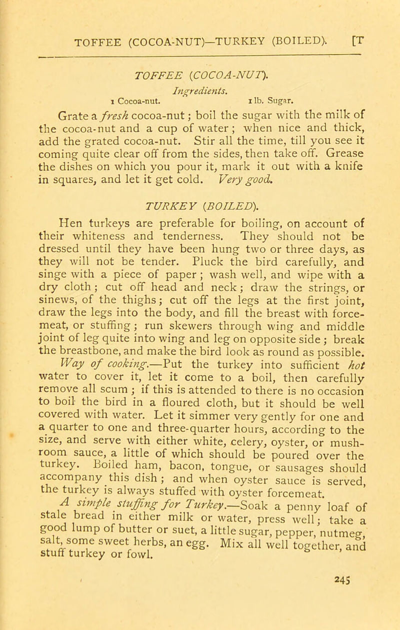 TOFFEE (COCOA-NUT)—TURKEY (BOILED). [T TOFFEE (COCOA-NUT). Ingredients. i Cocoa-nut. i lb. Sugar. Grate a fresh cocoa-nut; boil the sugar with the milk of the cocoa-nut and a cup of water; when nice and thick, add the grated cocoa-nut. Stir all the time, till you see it coming quite clear off from the sides, then take off. Grease the dishes on which you pour it, mark it out with a knife in squares, and let it get cold. Very good. TURKEY (BOTEED). Hen turkeys are preferable for boiling, on account of their whiteness and tenderness. They should not be dressed until they have been hung two or three days, as they will not be tender. Pluck the bird carefully, and singe with a piece of paper; wash well, and wipe with a dry cloth ; cut off head and neck; draw the strings, or sinews, of the thighs; cut off the legs at the first joint, draw the legs into the body, and fill the breast with force- meat, or stuffing ; run skewers through wing and middle joint of leg quite into wing and leg on opposite side ; break the breastbone, and make the bird look as round as possible. Way of cooking.—Put the turkey into sufficient hot water to cover it, let it come to a boil, then carefully remove all scum ; if this is attended to there is no occasion to boil the bird in a floured cloth, but it should be well covered with water. Let it simmer very gently for one and a quarter to one and three-quarter hours, according to the size, and serve with either white, celery, oyster, or mush- room sauce, a little of which should be poured over the turkey. Boiled ham, bacon, tongue, or sausages should accompany this dish; and when oyster sauce is served, the turkey is always stuffed with oyster forcemeat. A simple stuffing for Turkey.—Soak a penny'loaf of stale bread in either milk or water, press well; take a good lump of butter or suet, a little sugar, pepper, nutmeg, salt some sweet herbs, an egg. Mix all well together, and stuff turkey or fowl.