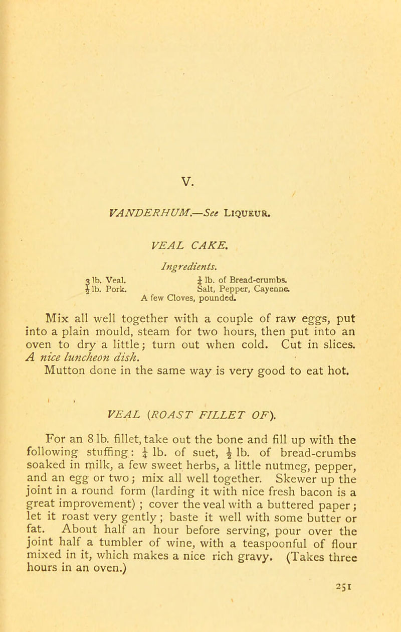 V. VANDERHUM.—See Liqueur. VEAL CAKE. Ingredients. 3 lb. Veal. \ lb. of Bread-crumbs. t lb. Pork. Salt, Pepper, Cayenne. A few Cloves, pounded. Mix all well together with a couple of raw eggs, put into a plain mould, steam for two hours, then put into an oven to dry a little; turn out when cold. Cut in slices. A nice luncheon dish. Mutton done in the same way is very good to eat hot. I t VEAL (ROAST FILLET OF). For an 8 lb. fillet, take out the bone and fill up with the following stuffing: J lb. of suet, \ lb. of bread-crumbs soaked in milk, a few sweet herbs, a little nutmeg, pepper, and an egg or two; mix all well together. Skewer up the joint in a round form (larding it with nice fresh bacon is a great improvement) ; cover the veal with a buttered paper; let it roast very gently; baste it well with some butter or fat. About half an hour before serving, pour over the joint half a tumbler of wine, with a teaspoonful of flour mixed in it, which makes a nice rich gravy. (Takes three hours in an oven.)