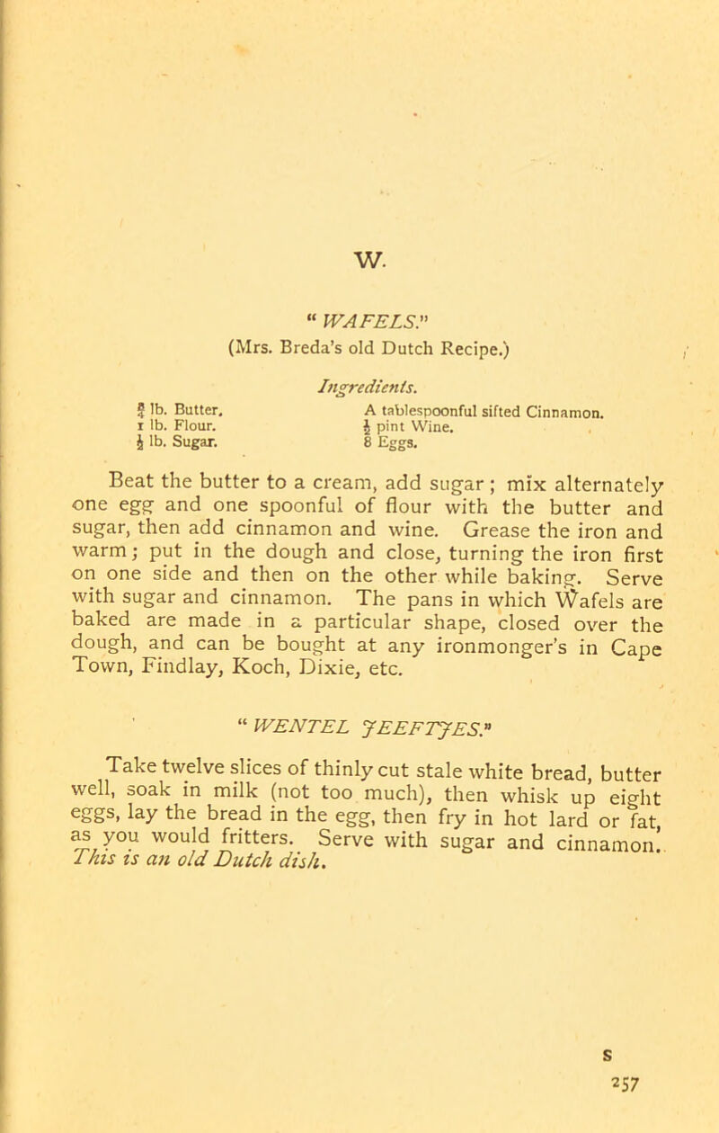 w. “ WAFELS. (Mrs. Breda’s old Dutch Recipe.) Ingredients. £ lb. Butter, A tablespoonful sifted Cinnamon, r lb. Flour. J pint Wine. h lb. Sugar. 8 Eggs, Beat the butter to a cream, add sugar; mix alternately one egg and one spoonful of flour with the butter and sugar, then add cinnamon and wine. Grease the iron and warm; put in the dough and close, turning the iron first on one side and then on the other while baking. Serve with sugar and cinnamon. The pans in which Wafels are baked are made in a particular shape, closed over the dough, and can be bought at any ironmonger’s in Cape Town, Findlay, Koch, Dixie, etc. “ WE NT EL JEEFTJES. Take twelve slices of thinly cut stale white bread, butter well, soak in milk (not too much), then whisk up eight eggs, lay the bread in the egg, then fry in hot lard or fat you would fritters. Serve with sugar and cinnamon! 1 his is an old Dutch dish. s