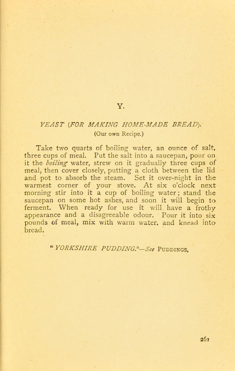 Y. YEAST (FOR MAKING HOME-MADE BREAD). (Our own Recipe.) Take two quarts of boiling water, an ounce of salt, three cups of meal. Put the salt into a saucepan, pour on it the boiling water, strew on it gradually three cups of meal, then cover closely, putting a cloth between the lid and pot to absorb the steam. Set it over-night in the warmest corner of your stove. At six o’clock next morning stir into it a cup of boiling water; stand the saucepan on some hot ashes, and soon it will begin to ferment. When ready for use it will have a frothy appearance and a disagreeable odour. Pour it into six pounds of meal, mix with warm water, and knead into bread. “ YORKSHIRE PUDDING—See PUDDINGS.