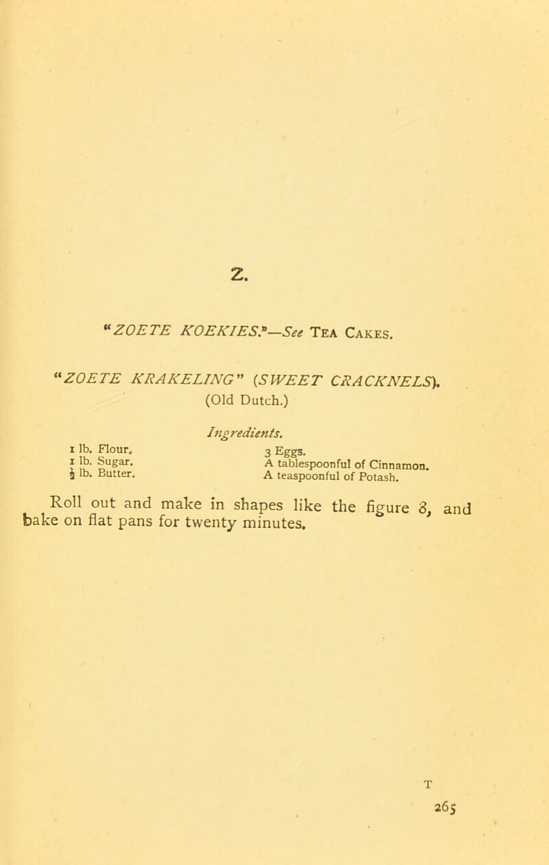 “ZOETE KOEKIES?—See Tea Cakes. “ZOETE KRAKELING” (SWEET CRACKNELS). (Old Dutch.) Ijigredients. i lb. Flour. 3 Eggs. * Sugar. A tablespoonful of Cinnamon, j lb. Butter. A teaspoonful of Potash. Roll out and make in shapes like the figure 3, and bake on flat pans for twenty minutes.