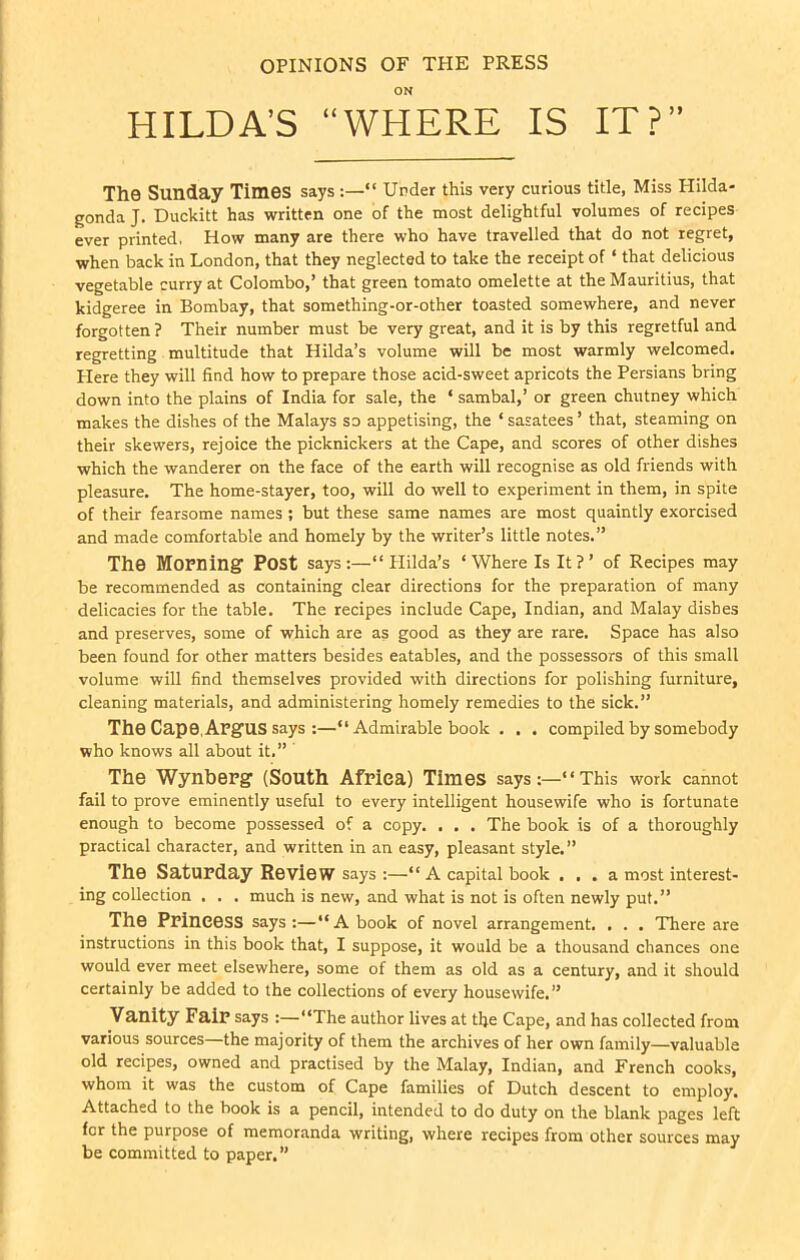 OPINIONS OF TPIE PRESS ON HILDA’S “WHERE IS IT?” The Sunday Times says Under this very curious title, Miss Hilda- gonda J. Duckitt has written one of the most delightful volumes of recipes ever printed. How many are there who have travelled that do not regret, when back in London, that they neglected to take the receipt of * that delicious vegetable curry at Colombo,’ that green tomato omelette at the Mauritius, that kidgeree in Bombay, that something-or-other toasted somewhere, and never forgotten ? Their number must be very great, and it is by this regretful and regretting multitude that Hilda’s volume will be most warmly welcomed. Here they will find how to prepare those acid-sweet apricots the Persians bring down into the plains of India for sale, the ‘ sambal,’ or green chutney which makes the dishes of the Malays so appetising, the ‘ sasatees ’ that, steaming on their skewers, rejoice the picknickers at the Cape, and scores of other dishes which the wanderer on the face of the earth will recognise as old friends with pleasure. The home-stayer, too, will do well to experiment in them, in spite of their fearsome names ; but these same names are most quaintly exorcised and made comfortable and homely by the writer’s little notes.” The Morning Post says:—“Hilda’s ‘Where Is It?’ of Recipes may be recommended as containing clear directions for the preparation of many delicacies for the table. The recipes include Cape, Indian, and Malay dishes and preserves, some of which are as good as they are rare. Space has also been found for other matters besides eatables, and the possessors of this small volume will find themselves provided with directions for polishing furniture, cleaning materials, and administering homely remedies to the sick.” The Cape, AngUS says :—“ Admirable book . . . compiled by somebody who knows all about it.” The Wynberg (South Africa) Times says:—“This work cannot fail to prove eminently useful to every intelligent housewife who is fortunate enough to become possessed of a copy. . . . The book is of a thoroughly practical character, and written in an easy, pleasant style.” The Saturday Review says :—“A capital book ... a most interest- ing collection . . . much is new, and what is not is often newly put.” The Princess says:—“A book of novel arrangement. . . . There are instructions in this book that, I suppose, it would be a thousand chances one would ever meet elsewhere, some of them as old as a century, and it should certainly be added to the collections of every housewife. ” Vanity Fair says :—“The author lives at the Cape, and has collected from various sources—the majority of them the archives of her own family—valuable old recipes, owned and practised by the Malay, Indian, and French cooks, whom it was the custom of Cape families of Dutch descent to employ. Attached to the book is a pencil, intended to do duty on the blank pages left for the purpose of memoranda writing, where recipes from other sources may be committed to paper.”