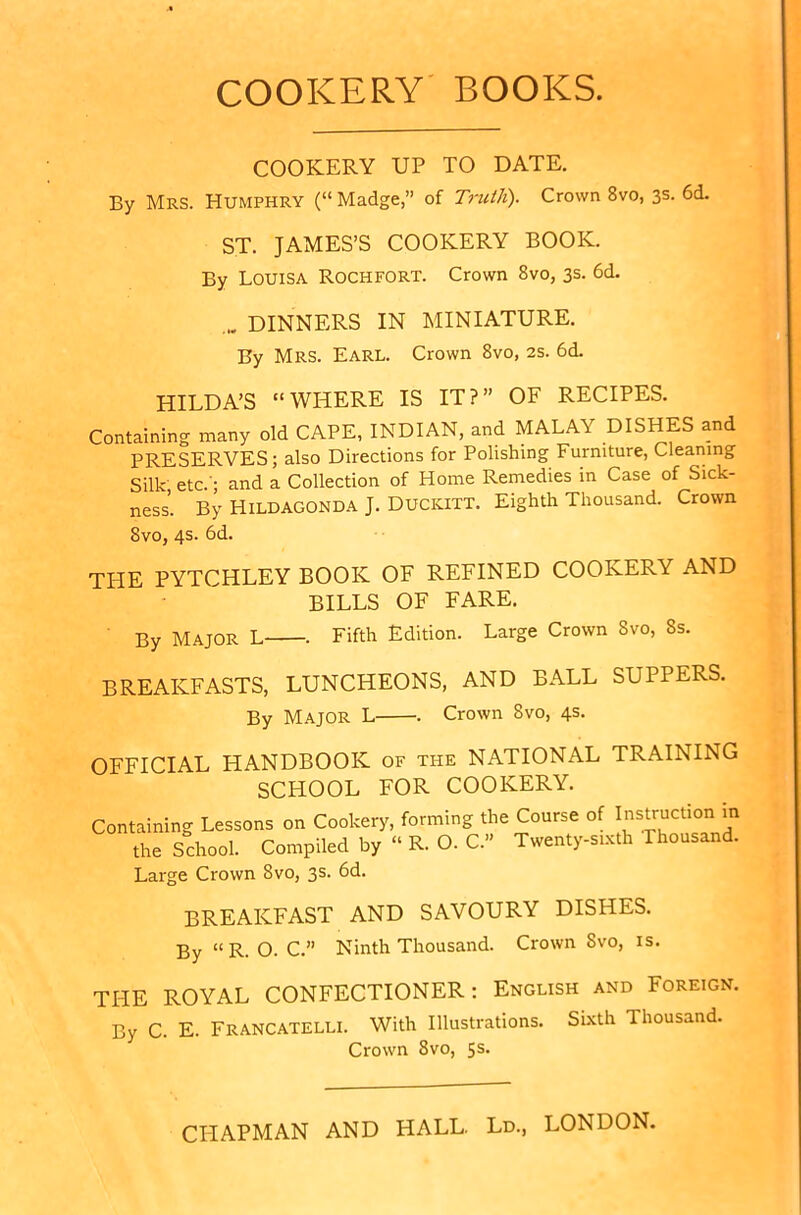 COOKERY BOOKS. COOKERY UP TO DATE. By Mrs. Humphry (“ Madge,” of Truth). Crown 8vo, 3s. 6d. ST. JAMES’S COOKERY BOOK. By Louisa Rochfort. Crown 8vo, 3s. 6d. DINNERS IN MINIATURE. By MRS. Earl. Crown 8vo, 2s. 6d. HILDA’S “WHERE IS IT?” OF RECIPES. Containing many old CAPE, INDIAN, and MALAY DISHES and PRESERVES; also Directions for Polishing Furniture, Cleaning Silk etc.'; and a Collection of Home Remedies in Case of Sick- ness’. By Hildagonda J. DUCKITT. Eighth Thousand. Crown 8vo, 4s. 6d. THE PYTCHLEY BOOK OF REFINED COOKERY AND BILLS OF FARE. By MAJOR L , Fifth Edition. Large Crown Svo, 8s. BREAKFASTS, LUNCHEONS, AND BALL SUPPERS. By MAJOR L . Crown Svo, 4s. OFFICIAL HANDBOOK of the NATIONAL TRAINING SCHOOL FOR COOKERY. Containing Lessons on Cookery, forming the Course of Instruction in the School. Compiled by “ R. O. C.” Twenty-sixth Thousand. Large Crown Svo, 3s. 6d. BREAKFAST AND SAVOURY DISHES. By “R. O. C.” Ninth Thousand. Crown Svo, is THE By C ROYAL CONFECTIONER: English and Foreign. . E. Francatelli. With Illustrations. Sixth Thousand. Crown Svo, 5s- CHAPMAN AND HALL. Ld., LONDON.