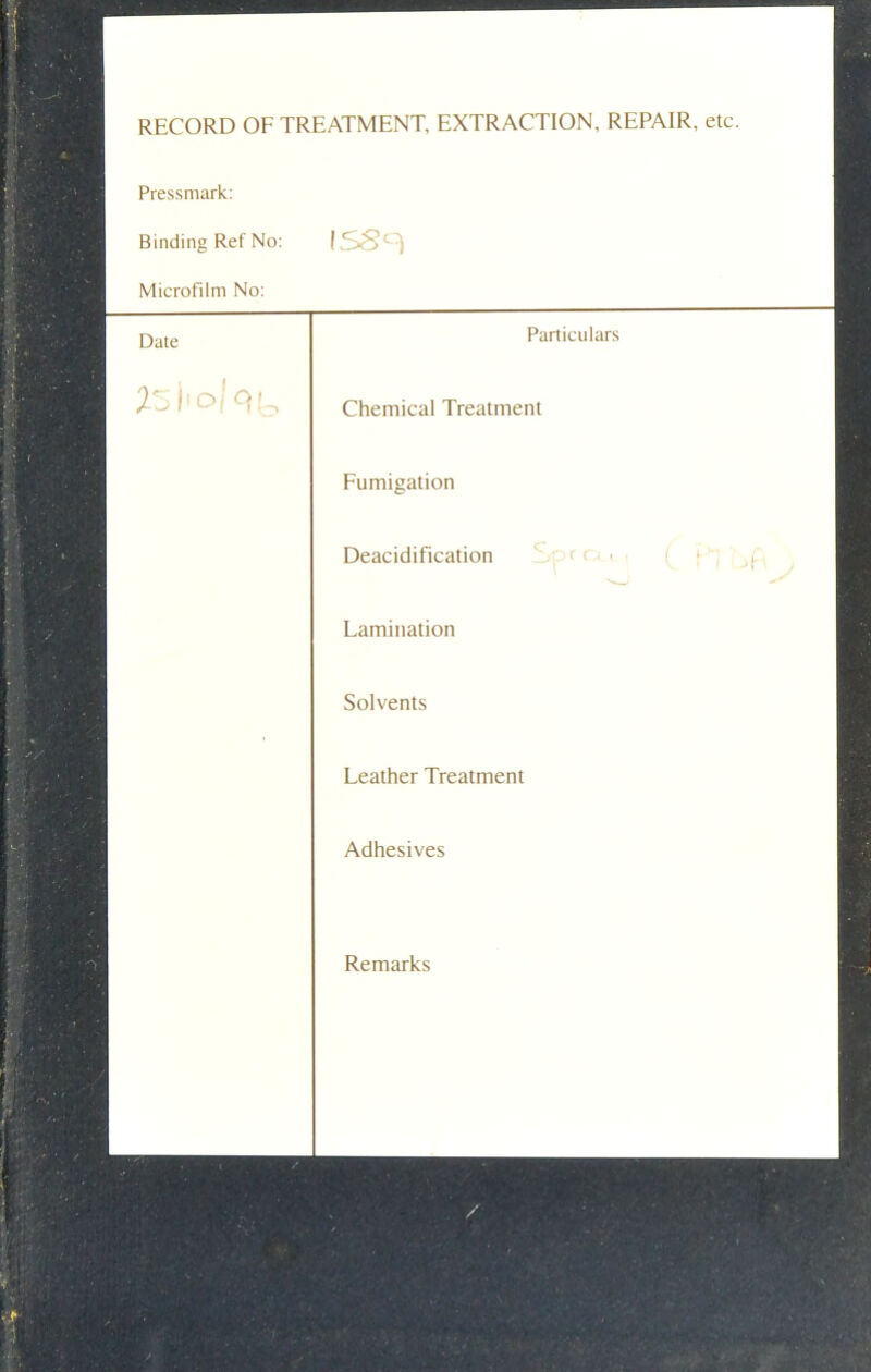 RECORD OF TREATMENT, EXTRACTION, REPAIR, etc. Pressmark Binding Ref No: ISSs Microfilm No: Date Particulars 25i'o Iqy Chemical Treatment Fumigation Deacidification Lamination Solvents Leather Treatment Adhesives Remarks