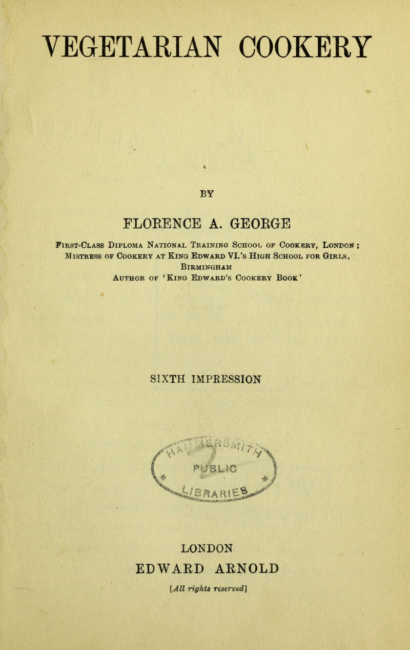 BY FLORENCE A. GEORGE First-Class Diploma National Training School of Cookery, London ; Mistress of Cookery at King Edward VI.’s High School for Girls, Birmingham Author of ‘King Edward’s Cookery Book’ SIXTH IMPRESSION LONDON EDWARD ARNOLD [All rights reserved]