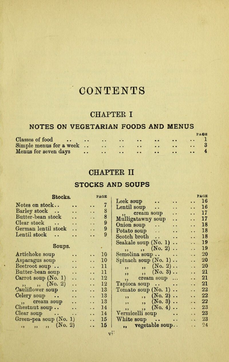 CONTENTS CHAPTER I NOTES ON VEGETARIAN FOODS AND MENUS PA OB Classes of food .. .. .. .. .. .. .. - • 1 Simple menus for a week .. .. . • .. .. .. .. 3 Menus for seven days .. .. .. .. .. .. .. 4 CHAPTER II STOCKS AND SOUPS Stocks. page Notes on stock.. .. 7 Barley stock .. .. 8 Butter-bean stock 8 Clear stock . . 9 German lentil stock .. .. 9 Lentil stock .. 9 Soups. • Artichoke soup .. 10 Asparagus soup .. 10 Beetroot soup .. 11 Butter-bean soup .. 11 Carrot soup (No. 1) .. .. 12 ,, „ (No. 2) .. Cauliflower soup .. 12 .. 13 Celery soup .. 13 ,, cream soup .. 13 Chestnut soup .. .. 14 Clear soup .. 14 Green-pea soup (No. 1) .. 15 „ „ (No. 2) .. 15 PAGE Leek soup Lentil soup ,, cream soup Mulligatawny soup Onion soup Potato soup Scotch broth .. Seakale soup (No. 1) „ „ ' (No. 2) Semolina soup .. Spinach soup (No. 1) „ „ (No. 2) „ „ (No. 3) ,, cream soup Tapioca soup .. Tomato soup (No. 1) „ ,, (No. 2) „ (No. 3) „ „ (No. 4) Vermicelli soup White soup ,, vegetable soup . 16 . 17 . 17 . 18 . 18 . 18 . 19 . 19 . 20 . 20 . 20 . 21 . 21 . 21 . 22 . 22 . 22 . 23 . 23 . 23 vi ■