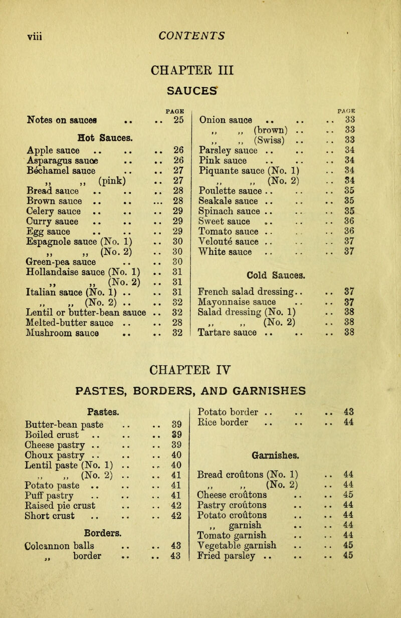 CHAPTER III SAUCES PAGE PAGE Notes on sauces • • 25 Onion sauce • * 33 „ „ (brown) .. « • 33 Hot Sauces. ,, ,, (Swiss) .. . • 33 Apple sauce • • 26 Parsley sauce .. . . 34 Asparagus sauce • • 26 Pink sauce . ♦ 34 Bechamel sauce • • 27 Piquante sauce (No. 1) . . 34 „ ,, (pink) • • 27 „ (No. 2) . . 34 Bread sauce • • 28 Poulette sauce • . 35 Brown sauce .. • • • 28 Seakale sauce .. # . 35 Celery sauce • • 29 Spinach sauce .. . . 35 Curry sauce • • 29 Sweet sauce • • 36 Egg sauce 29 Tomato sauce .. . • 36 Espagnole sauce (No. 1) • . 30 Yeloute sauce .. 37 „ „ (No. 2) • . 30 White sauce • • 37 Green-pea sauce • • 30 Hollandaise sauce (No. 1) • • 31 Cold Sauces. „ „ (No. 2) • • 31 Italian sauce (No. 1) .. • • 31 French, salad dressing.. 37 ,, „ (No. 2) .. • • 32 Mayonnaise sauce 37 Lentil or butter-bean sauce • • 32 Salad dressing (No. 1) 38 Melted-butter sauce .. • • 28 „ (No. 2) 38 Mushroom sauce • • 32 Tartare sauce .. 38 CHAPTER IV PASTES, BORDERS, AND GARNISHES Pastes. Potato border .. .. 43 Butter-bean paste .. 39 Rice border .. 44 Boiled crust .. 39 Cheese pastry .. 39 Choux pastry .. 40 Garnishes. Lentil paste (No. 1) .. 40 ,, „ (No. 2) .. .. 41 Bread croutons (No. 1) .. 44 Potato paste .. 41 „ (No. 2) .. 44 Puff pastry .. 41 Cheese croutons .. 45 Raised pie crust .. 42 Pastry croutons .. 44 Short crust .. 42 Potato crodtons .. 44 ,, garnish .. 44 Borders. Tomato garnish .. 44 Colcannon balls .. 43 Vegetable garnish .. 45 „ border .. 43 Fried parsley .. .. 45