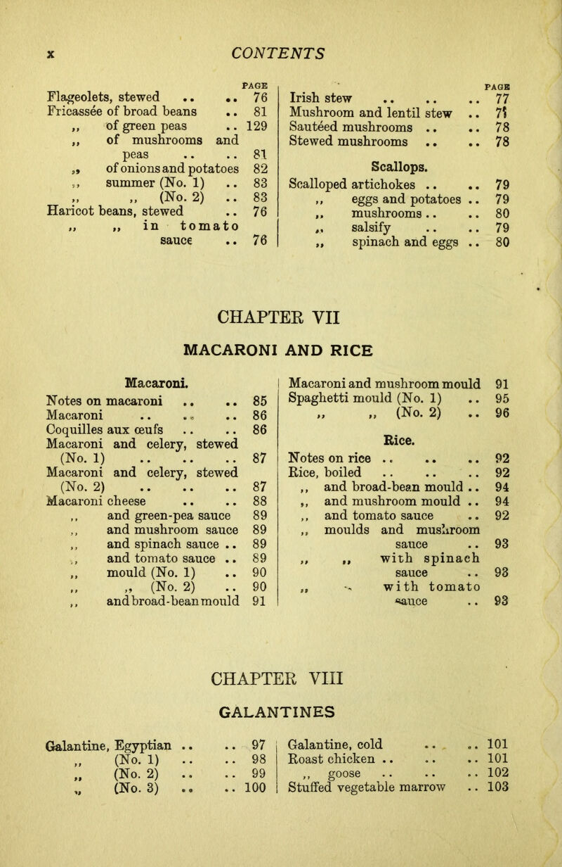 PAGE Flageolets, stewed .. .. 76 Fricassee of broad beans .. 81 ,, of green peas .. 129 ,, of mushrooms and peas .. .. 81 », of onions and potatoes 82 ,, summer (No. 1) .. 83 ,, ,, (No. 2) .. 83 Haricot beans, stewed .. 76 „ „ in tomato sauce .. 76 Irish stew PAGE .. 77 Mushroom and lentil stew .. 7? Sauteed mushrooms .. .. 78 Stewed mushrooms .. 78 Scallops. Scalloped artichokes .. .. 79 ,, eggs and potatoes .. 79 ,, mushrooms .. .. 80 ,, salsify .. 79 „ spinach and eggs .. 80 CHAPTER VII MACARONI AND RICE Macaroni. Notes on macaroni .. .. 85 Macaroni .. .» .. 86 Coquilles aux ceufs .. .. 86 Macaroni and celery, stewed (No. 1) 87 Macaroni and celery, stewed (No. 2) 87 Macaroni cheese .. .. 88 ,, and green-pea sauce 89 ,, and mushroom sauce 89 ,, and spinach sauce .. 89 and tomato sauce .. 89 ,, mould (No. 1) .. 90 „ (No. 2) .. 90 ,, and broad-bean mould 91 Macaroni and mushroom mould 91 Spaghetti mould (No. 1) .. 95 „ „ (No. 2) .. 96 Rice. Notes on rice .. .. .. 92 Rice, boiled .. .. .. 92 ,, and broad-bean mould .. 94 ,, and mushroom mould .. 94 ,, and tomato sauce .. 92 ,, moulds and mushroom sauce .. 93 ,, ,, with spinach sauce .. 93 ,, with tomato ^auce .. 93 CHAPTER VIII GALANTINES Galantine, Egyptian .. .. 97 (No. 1) .. .. 98 M (No. 2) .. 99 (No. 3) .. .. 100 Galantine, cold Roast chicken .. ,, goose Stuffed vegetable marrow .. 101 .. 101 .. 102 .. 103