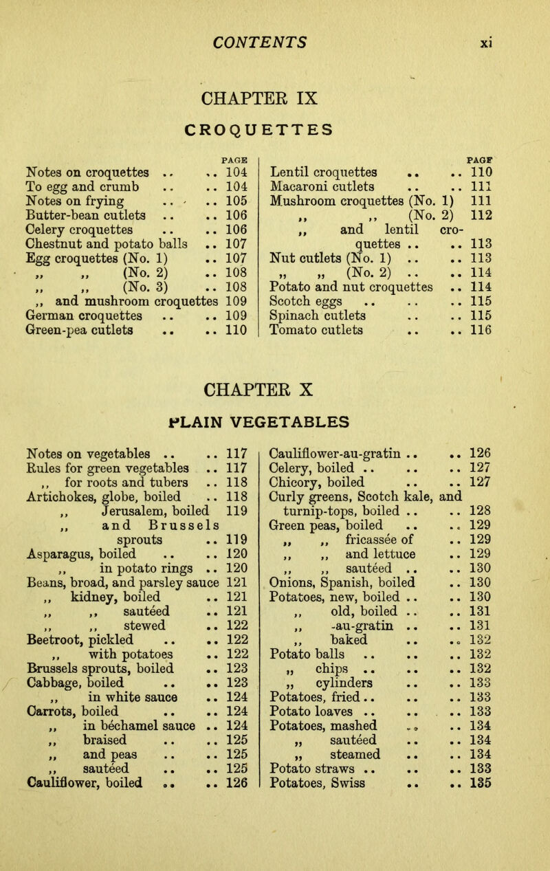 CHAPTER IX CROQUETTES PAGE Notes on croquettes .. ,.104 To egg and crumb .. .. 104 Notes on frying .. * .. 105 Butter-bean cutlets .. .. 106 Celery croquettes .. .. 106 Chestnut and potato balls .. 107 Egg croquettes (No. 1) .. 107 „ „ (No. 2) .. 108 „ „ (No. 3) .. 108 ,, and mushroom croquettes 109 German croquettes .. .. 109 Green-pea cutlets .. .. 110 PAGE Lentil croquettes .. ..110 Macaroni cutlets .. ..Ill Mushroom croquettes (No. 1) 111 „ „ (No. 2) 112 ,, and lentil cro- quettes .. .. 113 Nut cutlets (No. 1) .. .. 113 „ „ (No. 2) .. ..114 Potato and nut croquettes .. 114 Scotch eggs .. .. .. 115 Spinach cutlets .. .. 115 Tomato cutlets .. ..116 CHAPTER X PLAIN VEGETABLES Notes on vegetables .. .. 117 Rules for green vegetables .. 117 ,, for roots and tubers .. 118 Artichokes, globe, boiled .. 118 ,, Jerusalem, boiled 119 ,, and Brussels sprouts .. 119 Asparagus, boiled .. 120 ,, in potato rings .. 120 Beans, broad, and parsley sauce 121 ,, kidney, boiled .. 121 ,, ,, sauteed .. 121 ,, ,, stewed .. 122 Beetroot, pickled .. 122 ,, with potatoes .. 122 Brussels sprouts, boiled .. 123 Cabbage, boiled .. 123 ,, in white sauce .. 124 Carrots, boiled .. 124 ,, in bechamel sauce .. 124 ,, braised .. 125 ,, and peas .. 125 ,, sauteed .. 125 Cauliflower, boiled .. 126 Cauliflower-au-gratin .. • • 126 Celery, boiled .. • • 127 Chicory, boiled • • 127 Curly greens, Scotch kale, and turnip-tops, boiled .. • • 128 Green peas, boiled • c 129 ,, „ fricassee of • • 129 ,, ,, and lettuce • • 129 ,, ,, sauteed .. • • 130 Onions, Spanish, boiled • • 130 Potatoes, new, boiled .. • • 130 ,, old, boiled .. • • 131 ,, -au-gratin .. • • 131 ,, baked • o 132 Potato balls • • 132 „ chips .. • • 132 ,, cylinders • • 133 Potatoes, fried.. • • 133 Potato loaves .. • • 133 Potatoes, mashed • • 134 „ sauteed • • 134 „ steamed • • 134 Potato straws .. • • 133 Potatoes, Swiss • • 135