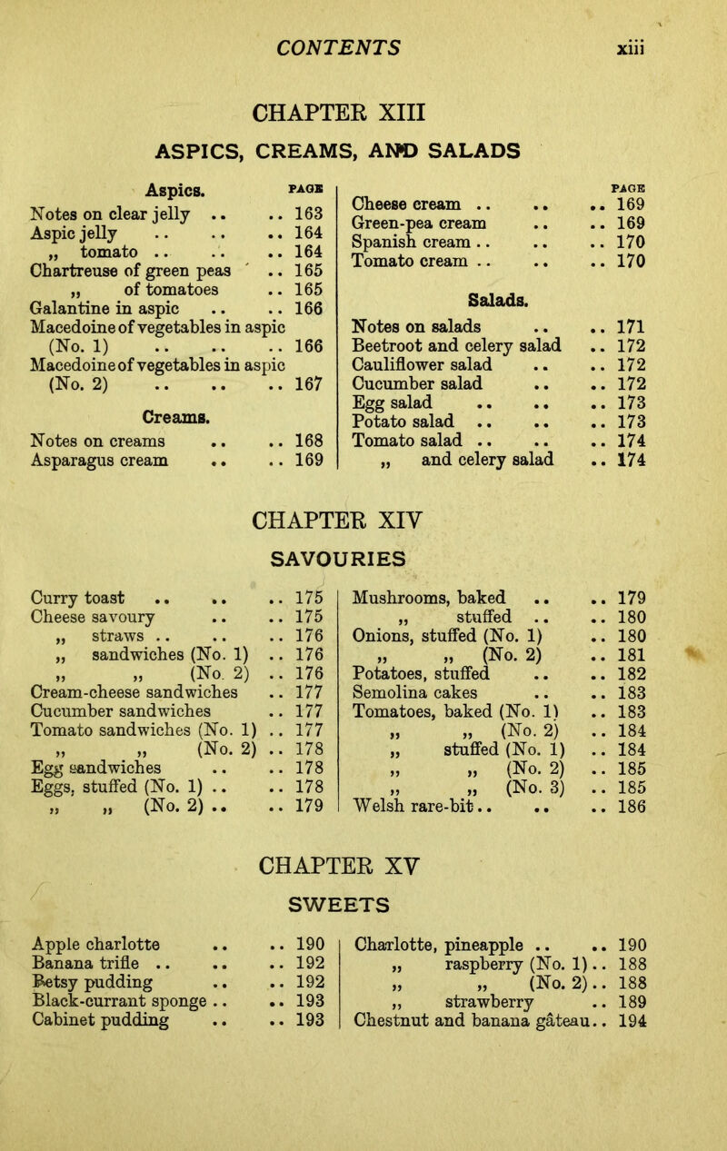 CHAPTER XIII ASPICS, CREAMS, A NO SALADS Aspics. PAGB Notes on clear jelly .. .. 163 Aspic jelly .. .. ..164 „ tomato .. .. 164 Chartreuse of green peas ' ..165 „ of tomatoes .. 165 Galantine in aspic .. .. 166 Macedoine of vegetables in aspic (No. 1) 166 Macedoine of vegetables in aspic (No. 2) 167 Creams. Notes on creams .. ..168 Asparagus cream .. ..169 Cheese cream .. .. • • PAGE 169 Green-pea cream • • 169 Spanish cream • • 170 Tomato cream .. • • 170 Salads. Notes on salads • • 171 Beetroot and celery salad • • 172 Cauliflower salad • • 172 Cucumber salad • • 172 Egg salad .. .. • • 173 Potato salad • • 173 Tomato salad .. • • 174 „ and celery salad • • 174 CHAPTER XIV SAVOURIES Curry toast .. .. .. 175 Mushrooms, baked • • 179 Cheese savoury .. 175 „ stuffed .. • • 180 „ straws .. .. 176 Onions, stuffed (No. 1) • • 180 „ sandwiches (No. 1) .. 176 „ „ (No. 2) • • 181 „ „ (No. 2) .. 176 Potatoes, stuffed • • 182 Cream-cheese sandwiches .. 177 Semolina cakes • • 183 Cucumber sandwiches .. 177 Tomatoes, baked (No. 1) • • 183 Tomato sandwiches (No. 1) .. 177 „ „ (No. 2) • • 184 » » (No. 2) .. 178 „ stuffed (No. 1) • , 184 Egg sandwiches .. 178 „ „ (No. 2) • • 185 Eggs, stuffed (No. 1) .. .. 178 » » (No. 3) • • 185 n >» (No. 2) • • .. 179 Welsh rare-bit-.. • • 186 CHAPTER XV SWEETS Apple charlotte .. 190 Charlotte, pineapple .. 190 Banana trifle .. .. 192 „ raspberry (No. 1).. 188 Betsy pudding .. 192 ,, ,, (No. 2).. 188 Black-currant sponge .. .. 193 „ strawberry 189 Cabinet pudding .. 193 Chestnut and banana gateau.. 194