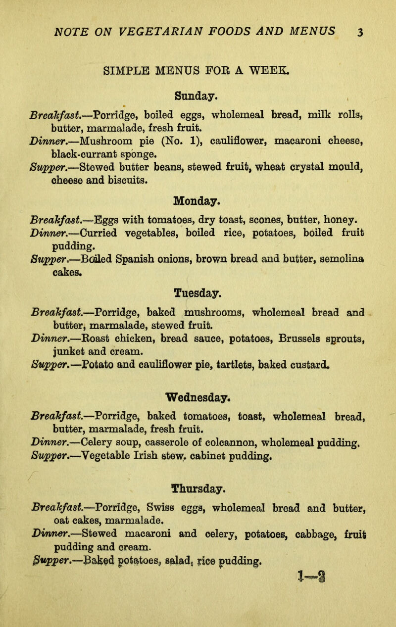 SIMPLE MENUS FOR A WEEK. Sunday. , Breakfast.—Porridge, boiled eggs, wholemeal bread, milk rolls, butter, marmalade, fresh fruit. Dinner.—Mushroom pie (No. 1), cauliflower, macaroni cheese, black-currant sponge. /Stopper.—Stewed butter beans, stewed fruit, wheat crystal mould, cheese and biscuits. Monday. Breakfast.—Eggs with tomatoes, dry toast, scones, butter, honey. Dinner.—Curried vegetables, boiled rice, potatoes, boiled fruit pudding. Supper.—Booled Spanish onions, brown bread and butter, semolina cakes. Tuesday. Breakfast.—Porridge, baked mushrooms, wholemeal bread and butter, marmalade, stewed fruit. Dinner.—Roast chicken, bread sauce, potatoes, Brussels sprouts, junket and cream. Supper.—Potato and cauliflower pie, tartlets, baked custard. Wednesday. Breakfast.—Porridge, baked tomatoes, toast, wholemeal bread, butter, marmalade, fresh fruit. Dinner.—Celery soup, casserole of colcannon, wholemeal pudding. Supper.—Vegetable Irish stew, cabinet pudding. ■f Thursday. Breakfast.—Porridge, Swiss eggs, wholemeal bread and butter, oat cakes, marmalade. Dinner.—Stewed macaroni and celery, potatoes, cabbage, fruit pudding and cream. $vpper.—Baked potatoes,, salads irice pudding.