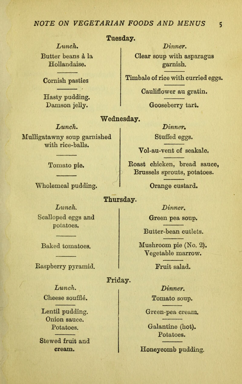 Lunch. Butter beans k la Hollandaise. Tuesday. Dinner. Clear soup with asparagus garnish. Cornish pasties Hasty pudding. Damson jelly. Timbale of rice with curried eggs. Cauliflower au gratin. Gooseberry tart. Wednesday. Lunch. Mulligatawny soup garnished with rice-balls. Dinnei\ Stuffed eggs. Yol-au-vent of seakale. Tomato pie. Boast chicken, bread sauce, Brussels sprouts, potatoes. Wholemeal pudding. Orange custard. Thursday. Lunch. Dinner. Scalloped eggs and potatoes. Green pea soup. Butter-bean cutlets. Baked tomatoes. Mushroom pie (No. 2). Vegetable marrow. Easpberry pyramid. Fruit salad. Lunch. Cheese souffle. Friday. Dinner. Tomato soup. Lentil pudding. Onion sauce. Potatoes. Stewed fruit and Green-pea cream. Galantine (hot). Potatoes. cream. Honeycomb pudding.