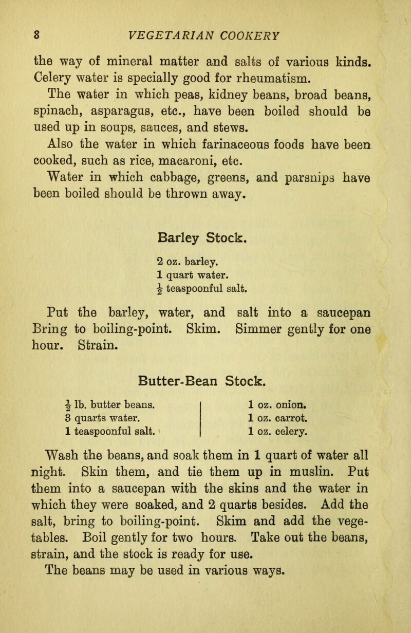 the way of mineral matter and salts of various kinds. Celery water is specially good for rheumatism. The water in which peas, kidney beans, broad beans, spinach, asparagus, etc., have been boiled should be used up in soups, sauces, and stews. Also the water in which farinaceous foods have been cooked, such as rice, macaroni, etc. Water in which cabbage, greens, and parsnips have been boiled should be thrown away. Barley Stock. 2 oz. barley. 1 quart water, teaspoonful salt. Put the barley, water, and salt into a saucepan Bring to boiling-point. Skim. Simmer gently for one hour. Strain. Butter-Bean Stock. ^ lb. butter beans. 3 quarts water. 1 teaspoonful salt. 1 oz. onion. 1 oz. carrot. 1 oz. celery. Wash the beans, and soak them in 1 quart of water all night. Skin them, and tie them up in muslin. Put them into a saucepan with the skins and the water in which they were soaked, and 2 quarts besides. Add the salt, bring to boiling-point. Skim and add the vege- tables. Boil gently for two hours. Take out the beans, strain, and the stock is ready for use. The beans may be used in various ways.