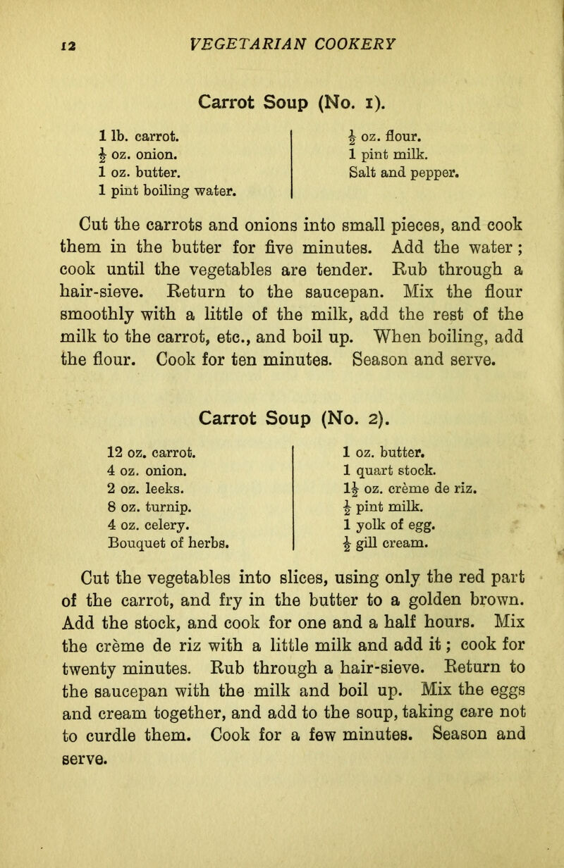 Carrot Soup (No. i). 1 lb. carrot. ^ oz. onion. 1 oz. butter. 1 pint boiling water. ^ oz. flour. 1 pint milk. Salt and pepper. Cut the carrots and onions into small pieces, and cook them in the butter for five minutes. Add the water ; cook until the vegetables are tender. Rub through a hair-sieve. Return to the saucepan. Mix the flour smoothly with a little of the milk, add the rest of the milk to the carrot, etc., and boil up. When boiling, add the flour. Cook for ten minutes. Season and serve. Carrot Soup (No. 2). 12 oz. carrot. 4 oz. onion. 2 oz. leeks. 8 oz. turnip. 4 oz. celery. Bouquet of herbs. 1 oz. butter. 1 quart stock. oz. creme de riz. ■| pint milk. 1 yolk of egg. \ gill cream. Cut the vegetables into slices, using only the red part of the carrot, and fry in the butter to a golden brown. Add the stock, and cook for one and a half hours. Mix the creme de riz with a little milk and add it; cook for twenty minutes. Rub through a hair-sieve. Return to the saucepan with the milk and boil up. Mix the eggs and cream together, and add to the soup, taking care not to curdle them. Cook for a few minutes. Season and serve.