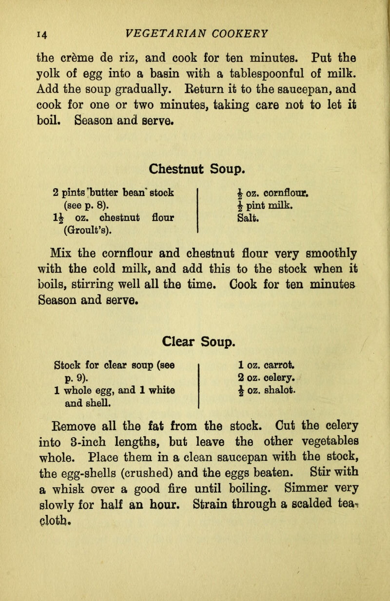 the creme de riz, and cook for ten minutes. Put the yolk of egg into a basin with a tablespoonful of milk. Add the soup gradually. Return it to the saucepan, and cook for one or two minutes, taking care not to let it boil. Season and serve. Chestnut Soup. 2 pints 'butter beanT stock (see p. 8). 1J oz. chestnut flour (Groult’s). J oz. cornflour. \ pint milk. Salt. Mix the cornflour and chestnut flour very smoothly with the cold milk, and add this to the stock when it boils, stirring well all the time. Cook for ten minutes Season and serve. Clear Soup. Stock for clear soup (see p. 9). 1 whole egg, and 1 white and shell. 1 oz. carrot. 2 oz. celery. £ oz. shalot. Remove all the fat from the stock. Cut the celery into 8-inch lengths, but leave the other vegetables whole. Place them in a clean saucepan with the stock, the egg-shells (crushed) and the eggs beaten. Stir with a whisk over a good fire until boiling. Simmer very slowly for half an hour. Strain through a scalded tea'? elotb.